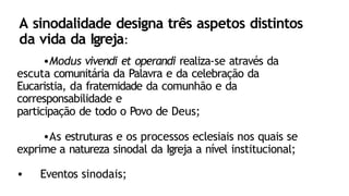 A sinodalidade designa três aspetos distintos
da vida da Igreja:
•Modus vivendi et operandi realiza-se através da
escuta comunitária da Palavra e da celebração da
Eucaristia, da fraternidade da comunhão e da
corresponsabilidade e
participação de todo o Povo de Deus;
•As estruturas e os processos eclesiais nos quais se
exprime a natureza sinodal da Igreja a nível institucional;
• Eventos sinodais;
 