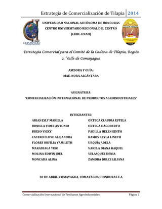 Estrategia de Comercialización de Tilapia 2014
Comercialización Internacional de Productos Agroindustriales Página 1
UNIVERSIDAD NACIONAL AUTÓNOMA DE HONDURAS
CENTRO UNIVERSITARIO REGIONAL DEL CENTRO
(CURC-UNAH)
Estrategia Comercial para el Comité de la Cadena de Tilapia, Región
2, Valle de Comayagua
ASESORA Y GUÍA:
MAE. NORA ALCÁNTARA
ASIGNATURA:
“COMERCIALIZACIÓN INTERNACIONAL DE PRODUCTOS AGROINDUSTRIALES”
INTEGRANTES:
ARIAS ESLY MARIELA ORTEGA CLAUDIA ESTELA
BONILLA FIDEL ANTONIO ORTEGA DAGOBERTO
BUESO VICKY PADILLA HELEN EDITH
CASTRO ELDYE ALEJANDRA RAMOS KEYLA LINETH
FLORES ORFILIA YAMILETH URQUÍA ADELA
MARADIAGA YURI VARELA DIANA RAQUEL
MOLINA EDWIN JOEL VELASQUEZ DENIA
MONCADA ALINA ZAMORA DULCE LILIANA
30 DE ABRIL, COMAYAGUA, COMAYAGUA; HONDURAS C.A
 