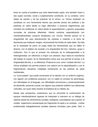 tener en cuenta el problema que sufre determinado sujeto, sino también incluir a
ese sujeto concreto, social y subjetivamente constituido, en su contexto, como
objeto de estudio y de las prácticas de la clínica. La “clínica ampliada” se
constituye en una herramienta teórica que permite pensar las políticas y las
prácticas en salud desde un lugar alternativo a posturas hegemónicas que
conciben los problemas en salud desde la especialización y generar propuestas
concretas de prácticas diferentes. Intenta combinar especialización con
interdisciplinariedad, proyecto terapéutico con vínculo. Permite pensar en la
singularidad del caso abandonando las certezas e instando a la toma de
decisiones que impliquen riesgos, reconociendo los límites de cada saber. Se trata
de la necesidad de poner en juego todas las herramientas que se hallan al
alcance, con el objetivo de acceder a la singularidad del otro, individuo, grupo o
institución. Con lo que el proceso iría entonces de la heterogeneidad a la
heterogeneidad, sin referencia a ningún uno absoluto. Aquí radica la importancia
del trabajo en equipo, de la interdisciplina activa que nos permita el acceso a la
singularidad del otro, a su diferencia. Propone la cura, como “cuidado del otro”. La
clínica ampliada nos permite producir una ruptura con la especialización y con la
fragmentación disciplinar instaladas fuertemente en las políticas de salud
neoliberales.
La “cura-cuidado” que puede encarnarse en la relación con un enfermo orgánico,
con alguien con problemas psíquicos, con un sujeto en proceso de aprendizaje,
con dificultades en el lenguaje, con dificultades económicas y consecuentemente
de desarrollo, personal y social, con alguien que pretende redefinir sus referencias
culturales, con quien debe resolver el problema de su hábitat, etc.
Desde esta perspectiva, sostenemos que es primordial la conformación de
equipos interdisciplinarios capaces de interpretar e intervenir en un diálogo de
saberes desde las dimensiones sociales, biológicas y psicológicas que superen el
modelo hegemónico caracterizado por fragmentar el sujeto y su contexto. Los/las
profesionales trabajadores/ras sociales estamos formados para poder “leer” e
 
