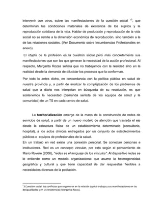 intervenir con otros, sobre las manifestaciones de la cuestión social *3
, que
determinan las condiciones materiales de existencia de los sujetos y la
reproducción cotidiana de la vida. Hablar de producción y reproducción de la vida
social no se remite a la dimensión económica de reproducción, sino también a la
de las relaciones sociales. (Ver Documento sobre Incumbencias Profesionales en
anexo).
El objeto de la profesión es la cuestión social pero más concretamente sus
manifestaciones que son las que generan la necesidad de la acción profesional. Al
respecto, Margarita Rozas señala que no trabajamos con la realidad sino en la
realidad desde la demanda de dilucidar los procesos que la conforman.
Por todo lo antes dicho, en concordancia con la política pública en salud de
nuestra provincia y, a partir de analizar la complejización de los problemas de
salud que a diario nos interpelan en búsqueda de su resolución, es que
sostenemos la necesidad (demanda sentida de los equipos de salud y la
comunidad) de un TS en cada centro de salud.
La territorialización emerge de la mano de la construcción de redes de
servicios de salud, a partir de un nuevo modelo de atención que traslada el eje
desde la estructura física de un establecimiento determinado (consultorio,
hospital), a los actos clínicos entregados por un conjunto de establecimientos
públicos o equipos de profesionales de la salud.
En un trabajo en red existe una conexión personal. Se conectan personas e
instituciones. Red es un concepto vincular, por esto según el pensamiento de
Mario Rovere (2006), “redes es el lenguaje de los vínculos”. Al dispositivo redes se
lo entiende como un modelo organizacional que asume la heterogeneidad
geográfica y cultural y que tiene capacidad de dar respuestas flexibles a
necesidades diversas de la población.
*
3 Cuestión social: los conflictos que se generan en la relación capital-trabajo y sus manifestaciones en las
desigualdades y en las resistencias (Margarita Rozas).
 