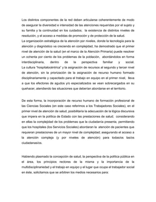 Los distintos componentes de la red deben articularse coherentemente de modo
de asegurar la diversidad e intensidad de las atenciones requeridas por el sujeto y
su familia y la continuidad en los cuidados; la existencia de distintos niveles de
resolución, y el acceso a medidas de promoción y de protección de la salud.
La organización estratégica de la atención por niveles, donde la tecnología para la
atención y diagnóstico va creciendo en complejidad, ha demostrado que el primer
nivel de atención de la salud (en el marco de la Atención Primaria) puede resolver
un ochenta por ciento de los problemas de la población, abordándolos en forma
interdisciplinaria, dentro de la perspectiva familiar y social.
La cultura “hospitalocéntrica” y la asignación de recursos al segundo y tercer nivel
de atención, sin la priorización de la asignación de recurso humano formado
disciplinariamente y capacitado para el trabajo en equipo en el primer nivel, lleva
a que los efectores de agudos y/o especializados se vean sobrecargados en su
quehacer, atendiendo las situaciones que deberían abordarse en el territorio.
De esta forma, la incorporación de recurso humano de formación profesional de
las Ciencias Sociales (en este caso referimos a los Trabajadores Sociales), en el
primer nivel de atención de salud, posibilitaría la adecuación de la lógica discursiva
que impera en la política de Estado con las prestaciones de salud; considerando
en ellas la complejidad de los problemas que la ciudadanía presenta, permitiendo
que los hospitales (los Servicios Sociales) abordaran la atención de pacientes que
requieran prestaciones de un mayor nivel de complejidad; asegurando el acceso a
la atención compleja (y por niveles de atención) para todas/os las/os
ciudadanas/os.
Habiendo plasmado la concepción de salud, la perspectiva de la política pública en
el área, los principios rectores de la misma y la importancia de la
multidisciplinariedad y el trabajo en equipo y el lugar que ocupa el trabajador social
en éste, solicitamos que se arbitren los medios necesarios para:
 