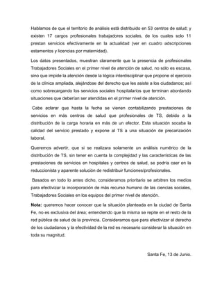 Hablamos de que el territorio de análisis está distribuido en 53 centros de salud; y
existen 17 cargos profesionales trabajadores sociales, de los cuales solo 11
prestan servicios efectivamente en la actualidad (ver en cuadro adscripciones
estamentos y licencias por maternidad).
Los datos presentados, muestran claramente que la presencia de profesionales
Trabajadores Sociales en el primer nivel de atención de salud, no sólo es escasa,
sino que impide la atención desde la lógica interdisciplinar que propone el ejercicio
de la clínica ampliada, alejándose del derecho que les asiste a los ciudadanos; así
como sobrecargando los servicios sociales hospitalarios que terminan abordando
situaciones que deberían ser atendidas en el primer nivel de atención.
Cabe aclarar que hasta la fecha se vienen contabilizando prestaciones de
servicios en más centros de salud que profesionales de TS, debido a la
distribución de la carga horaria en más de un efector. Esta situación socaba la
calidad del servicio prestado y expone al TS a una situación de precarización
laboral.
Queremos advertir, que si se realizara solamente un análisis numérico de la
distribución de TS, sin tener en cuenta la complejidad y las características de las
prestaciones de servicios en hospitales y centros de salud, se podría caer en la
reduccionista y aparente solución de redistribuir funciones/profesionales.
Basados en todo lo antes dicho, consideramos prioritario se arbitren los medios
para efectivizar la incorporación de más recurso humano de las ciencias sociales,
Trabajadores Sociales en los equipos del primer nivel de atención.
Nota: queremos hacer conocer que la situación planteada en la ciudad de Santa
Fe, no es exclusiva del área; entendiendo que la misma se repite en el resto de la
red pública de salud de la provincia. Consideramos que para efectivizar el derecho
de los ciudadanos y la efectividad de la red es necesario considerar la situación en
toda su magnitud.
Santa Fe, 13 de Junio.
 