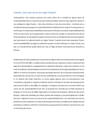 Artículo: ¿Para qué sirven las reglas fiscales?
Antecedentes: Este artículo presenta una visión crítica de la utilidad de aplicar leyes de
responsabilidad fiscal en entornos de baja institucionalidad. Analiza el caso argentino, donde el
uso pródigo de reglas fiscales —dos leyes distintas en tan solo cinco años— contrasta con su
limitadaeficaciaparaasegurarla sustentabilidad de la política fiscal y mejorar la transparencia, y
verificaque ensituacionesde debilidadinstitucional esdifícilque unaleyde responsabilidadfiscal
limite las decisiones de los gobernantes hasta el punto de corregir el comportamiento de las
finanzaspúblicas.El casoargentinoaparece entoncescomounllamadode atención para aquellos
que promueven la implementación de reglas fiscales. Cuando existe baja reputación fiscal e
institucionalidaddébil,lasreglasno solamente pueden resultar ineficaces en materia fiscal, sino
que su incumplimiento puede deteriorar más el frágil contexto institucional que dificulta su
eficacia.
Problemática:El interéspúblicoporlasuerte de lasreglasfiscalesfue prácticamente nuloluegode
la crisis de fines del 2001. La magnitud de los problemas que había que resolver (suspensión del
pago de la deuda pública, reprogramación de depósitos bancarios, ruptura de contratos en los
serviciospúblicos,altodesempleo) convertíael incumplimientode lasreglasaprobadas por ley en
1999 enun temano prioritario,al que pocosprestabanatención. No se discutía el decepcionante
desempeñode laley25.152, y muchomenosse hablabade sueventual reforma,ni enel Congreso
ni en ámbitos del Poder Ejecutivo. La norma seguía vigente, pero sus prescripciones eran
incumplidas,odejadasen suspenso mediante artículos incluidos en las leyes de presupuesto de
cada ejercicio.20 En el año 2004, sin embargo, el Congreso sancionó con el número 25.917 una
nueva Ley de responsabilidad fiscal (lrf). El proyecto fue remitido por el Poder Ejecutivo al
Congreso el 15 de junio de 2004, ingresando en la Cámara de Senadores. Menos de dos meses
después, había sido aprobado por ambas cámaras del Congreso y era promulgado por el Poder
Ejecutivo. Argentina tenía una nueva ley de responsabilidad fiscal. Los contenidos de esta ley
atendieronavariosobjetivos.Enmateriade transparenciafiscal,se establecieron obligaciones de
estandarizar,elaborar y difundir la información presupuestaria de la Nación y las provincias, con
un horizonte plurianual.
 