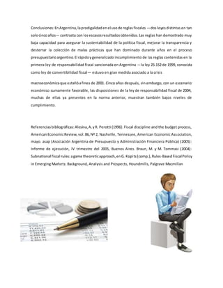 Conclusiones:EnArgentina,laprodigalidadenel usode reglasfiscales —dosleyesdistintas en tan
solocincoaños— contrasta con losescasosresultadosobtenidos.Las reglas han demostrado muy
baja capacidad para asegurar la sustentabilidad de la política fiscal, mejorar la transparencia y
desterrar la colección de malas prácticas que han dominado durante años en el proceso
presupuestarioargentino.El rápidoygeneralizado incumplimiento de las reglas contenidas en la
primera ley de responsabilidad fiscal sancionada en Argentina —la ley 25.152 de 1999, conocida
como ley de convertibilidad fiscal— estuvo en gran medida asociado a la crisis
macroeconómicaque estallóafines de 2001. Cinco años después, sin embargo, con un escenario
económico sumamente favorable, las disposiciones de la ley de responsabilidad fiscal de 2004,
muchas de ellas ya presentes en la norma anterior, muestran también bajos niveles de
cumplimiento.
Referenciasbibliográficas:Alesina,A.yR. Perotti (1996): Fiscal discipline and the budget process,
AmericanEconomicReview,vol.86,Nº 2, Nashville, Tennessee, American Economic Association,
mayo. asap (Asociación Argentina de Presupuesto y Administración Financiera Pública) (2005):
Informe de ejecución, IV trimestre del 2005, Buenos Aires. Braun, M. y M. Tommasi (2004):
Subnational fiscal rules:agame theoreticapproach,enG. Kopits(comp.),Rules-BasedFiscalPolicy
in Emerging Markets: Background, Analysis and Prospects, Houndmills, Palgrave Macmillan
 