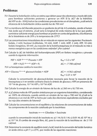 7.1 Durante la fosforilacion ciclica se estima que deben pasar dos electrones a traves del cicio
para bombear suficientes protones y generar un ATP. 5i la ~GO de la hidrolisis
del ATP es de -50 KJ/mol en las condiciones prevalecientes en el cloroplasto, lcual seria la
eficiencia de la fosforilacion ciclica usando luz de 700 nm?
7.2 La membrana del tilacoide presenta un gradiente de pH de 4.0 unidades, siendo ellumen
mas acido que el estroma. lCual seria la longitud de onda maxima de la luz que podria
suministrar suficiente energia para bombear un proton en contra del gradiente, si la eficiencia
de la fotosintesis es de 20% y la temperatura de 25°C?
7.3 Las concentraciones intracelulares de un musculo en reposo son las siguientes: Fructosa-6-
fosfato, 2 mM; fructosa-l,6-difosfato, 10 mM; AMP, 1 mM; ADP, 2 mM; ATP, 10 mM;
fosfato inorganico, 50 mM. lLa reaccion de la fosfofructoquinasa en el musculo es mas 0
menDs exergonica que en las condiciones estandar? lPor cuanto?
7.4 Calcular la ~G de hidrolisis del fosfoenolpiruvato (PEP) en fosforo inorganico y piruvato
usando la siguiente informacion:
PEP + ADP f----7 Piruvato + ATP
ATP + H20 f----7 ADP + Pi
7.5 La hexoquinasa cataliza la reaccion:
Keq = 3.2 X 103
~G = -7 700 cal/mol
~G = -4 562 cal/mol
Keq = 2.21 X 103
Calcular la concentracion de glucosa-6-fosfato necesaria para forzar la reaccion de la
hexoquinasa a ir en sentido contrario (hacia la sintesis de glucosa y ATP) en presencia de
10-5 M de glucosa, 10-3 M ATP Y 10-4 M ADP.
7.6 Calcular la energia de un einstein de fotones de luz de: a) 260 nm y b) 750 nm.
7.7 a) lCuantas moles de ATP pueden sintetizarse por un organismo fotosintetico, considerando
un 100% de eficiencia, cuando asimila un einstein de luz roja a 700 nm? b) lCual es la
eficiencia si un mol de ATP se forma por cad a dos electrones equivalentes excitados por
luz roja (dos einsteins de fotones)?
7.8 Calcular las concentraciones en el equilibrio y las relaciones de concentraciones de todos
105 componentes de la reaccion catalizada por la isocitritasa:
cuando la concentracion inicial de isocitrato es: a) 1 M; b) 0.1 M; c) 0.01 M; d) 10.3 M; Y
e) 10-4
M. EI cambio de energia libre, ~G, para la reaccion de la isocititasa es de 2 110
cal/mol.
7.9 Determinar la constante de equilibrio total y la~G total de la conversion del acido fumarico
en acido citrico a pH 7 Y a 25°C, por medio de las siguentes reacciones:
 