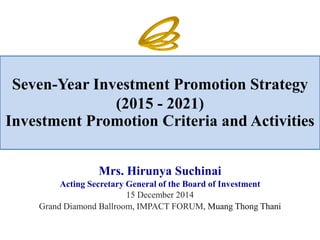 Seven-Year Investment Promotion Strategy (2015 - 2021) Investment Promotion Criteria and Activities 
Mrs. Hirunya Suchinai 
Acting Secretary General of the Board of Investment 
15 December 2014 
Grand Diamond Ballroom, IMPACT FORUM, Muang Thong Thani  