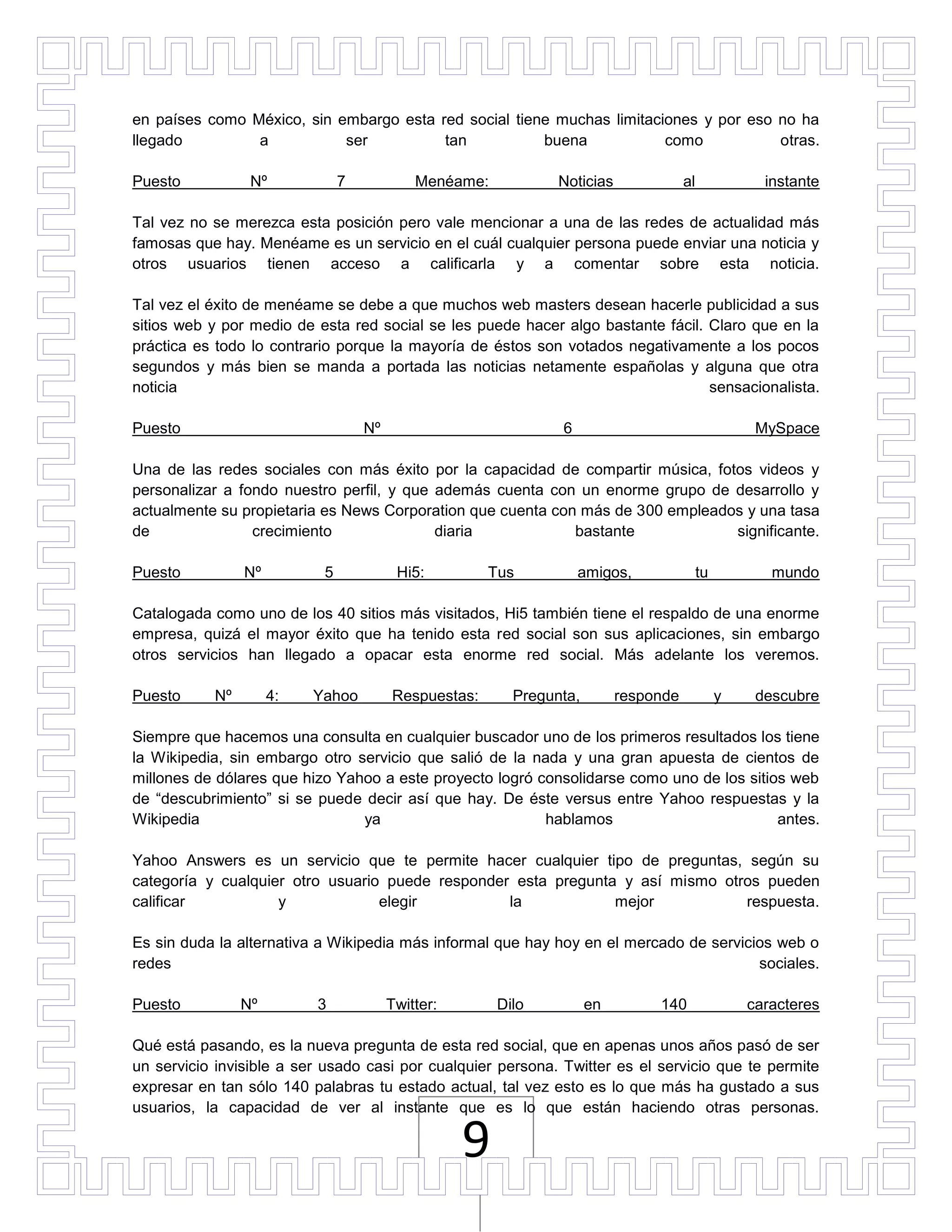en países como México, sin embargo esta red social tiene muchas limitaciones y por eso no ha
llegado         a           ser          tan           buena            como           otras.

Puesto           Nº            7            Menéame:           Noticias              al              instante

Tal vez no se merezca esta posición pero vale mencionar a una de las redes de actualidad más
famosas que hay. Menéame es un servicio en el cuál cualquier persona puede enviar una noticia y
otros usuarios tienen acceso a calificarla y a comentar sobre esta noticia.

Tal vez el éxito de menéame se debe a que muchos web masters desean hacerle publicidad a sus
sitios web y por medio de esta red social se les puede hacer algo bastante fácil. Claro que en la
práctica es todo lo contrario porque la mayoría de éstos son votados negativamente a los pocos
segundos y más bien se manda a portada las noticias netamente españolas y alguna que otra
noticia                                                                           sensacionalista.

Puesto                             Nº                          6                                    MySpace

Una de las redes sociales con más éxito por la capacidad de compartir música, fotos videos y
personalizar a fondo nuestro perfil, y que además cuenta con un enorme grupo de desarrollo y
actualmente su propietaria es News Corporation que cuenta con más de 300 empleados y una tasa
de               crecimiento               diaria            bastante            significante.

Puesto          Nº         5             Hi5:         Tus          amigos,                tu          mundo

Catalogada como uno de los 40 sitios más visitados, Hi5 también tiene el respaldo de una enorme
empresa, quizá el mayor éxito que ha tenido esta red social son sus aplicaciones, sin embargo
otros servicios han llegado a opacar esta enorme red social. Más adelante los veremos.

Puesto     Nº        4:   Yahoo         Respuestas:      Pregunta,        responde             y    descubre

Siempre que hacemos una consulta en cualquier buscador uno de los primeros resultados los tiene
la Wikipedia, sin embargo otro servicio que salió de la nada y una gran apuesta de cientos de
millones de dólares que hizo Yahoo a este proyecto logró consolidarse como uno de los sitios web
de “descubrimiento” si se puede decir así que hay. De éste versus entre Yahoo respuestas y la
Wikipedia                       ya                        hablamos                         antes.

Yahoo Answers es un servicio que te permite hacer cualquier tipo de preguntas, según su
categoría y cualquier otro usuario puede responder esta pregunta y así mismo otros pueden
calificar           y             elegir          la            mejor           respuesta.

Es sin duda la alternativa a Wikipedia más informal que hay hoy en el mercado de servicios web o
redes                                                                                   sociales.

Puesto          Nº        3             Twitter:       Dilo          en        140                 caracteres

Qué está pasando, es la nueva pregunta de esta red social, que en apenas unos años pasó de ser
un servicio invisible a ser usado casi por cualquier persona. Twitter es el servicio que te permite
expresar en tan sólo 140 palabras tu estado actual, tal vez esto es lo que más ha gustado a sus
usuarios, la capacidad de ver al instante que es lo que están haciendo otras personas.

                                                   9
 