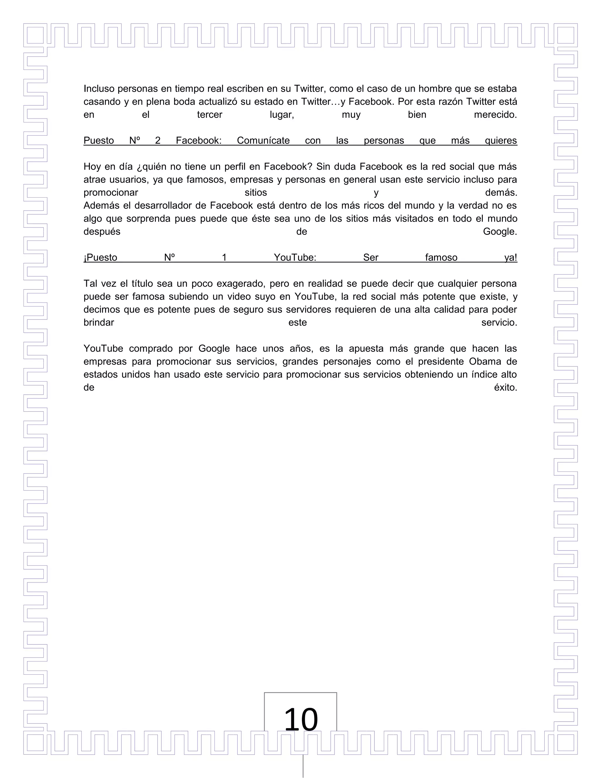 Incluso personas en tiempo real escriben en su Twitter, como el caso de un hombre que se estaba
casando y en plena boda actualizó su estado en Twitter…y Facebook. Por esta razón Twitter está
en           el          tercer           lugar,          muy            bien         merecido.

Puesto    Nº   2        Facebook:   Comunícate   con   las   personas     que    más    quieres

Hoy en día ¿quién no tiene un perfil en Facebook? Sin duda Facebook es la red social que más
atrae usuarios, ya que famosos, empresas y personas en general usan este servicio incluso para
promocionar                         sitios                    y                        demás.
Además el desarrollador de Facebook está dentro de los más ricos del mundo y la verdad no es
algo que sorprenda pues puede que éste sea uno de los sitios más visitados en todo el mundo
después                                       de                                       Google.

¡Puesto            Nº           1         YouTube:           Ser           famoso            ya!

Tal vez el título sea un poco exagerado, pero en realidad se puede decir que cualquier persona
puede ser famosa subiendo un video suyo en YouTube, la red social más potente que existe, y
decimos que es potente pues de seguro sus servidores requieren de una alta calidad para poder
brindar                                      este                                      servicio.

YouTube comprado por Google hace unos años, es la apuesta más grande que hacen las
empresas para promocionar sus servicios, grandes personajes como el presidente Obama de
estados unidos han usado este servicio para promocionar sus servicios obteniendo un índice alto
de                                                                                       éxito.




                                            10
 