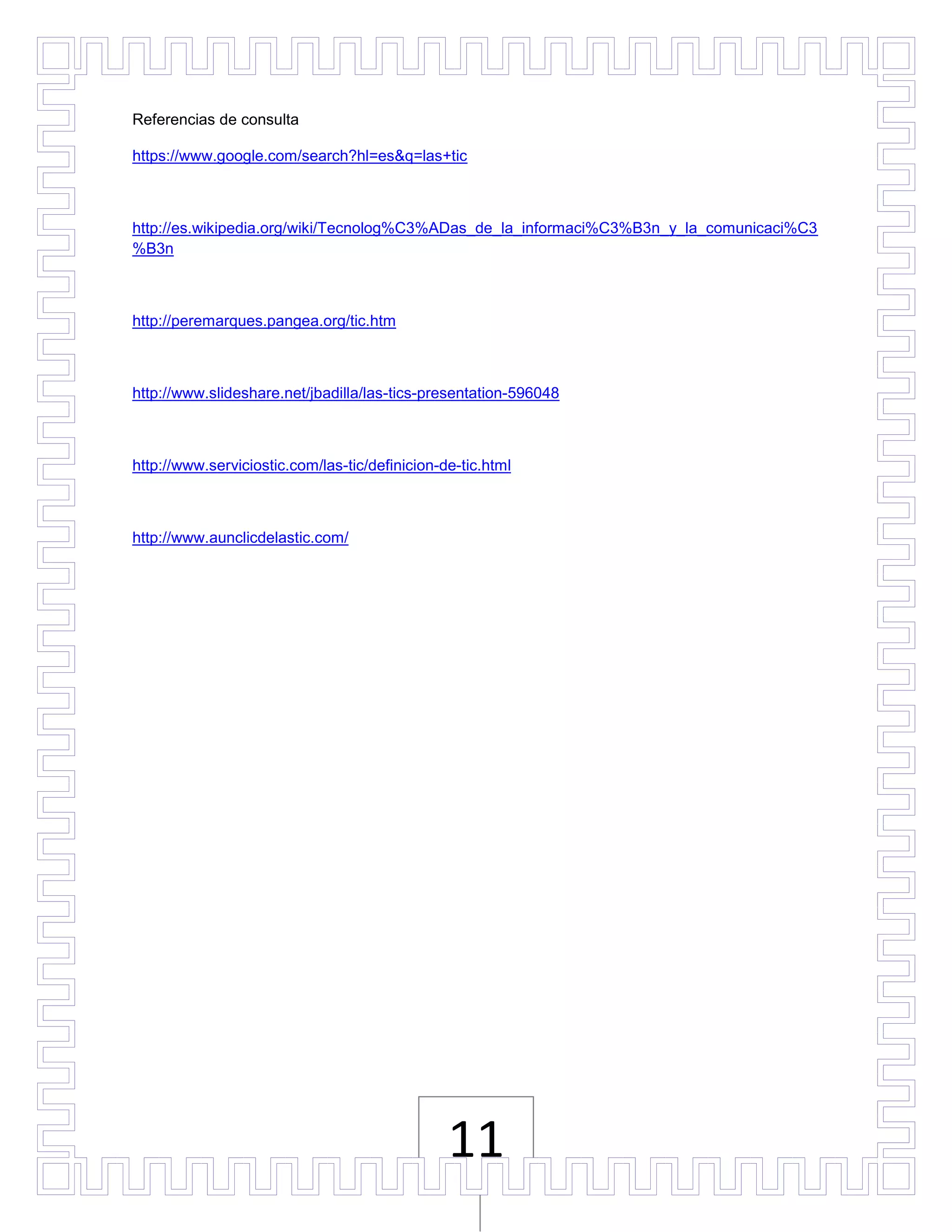 Referencias de consulta

https://www.google.com/search?hl=es&q=las+tic



http://es.wikipedia.org/wiki/Tecnolog%C3%ADas_de_la_informaci%C3%B3n_y_la_comunicaci%C3
%B3n



http://peremarques.pangea.org/tic.htm



http://www.slideshare.net/jbadilla/las-tics-presentation-596048



http://www.serviciostic.com/las-tic/definicion-de-tic.html



http://www.aunclicdelastic.com/




                                                11
 
