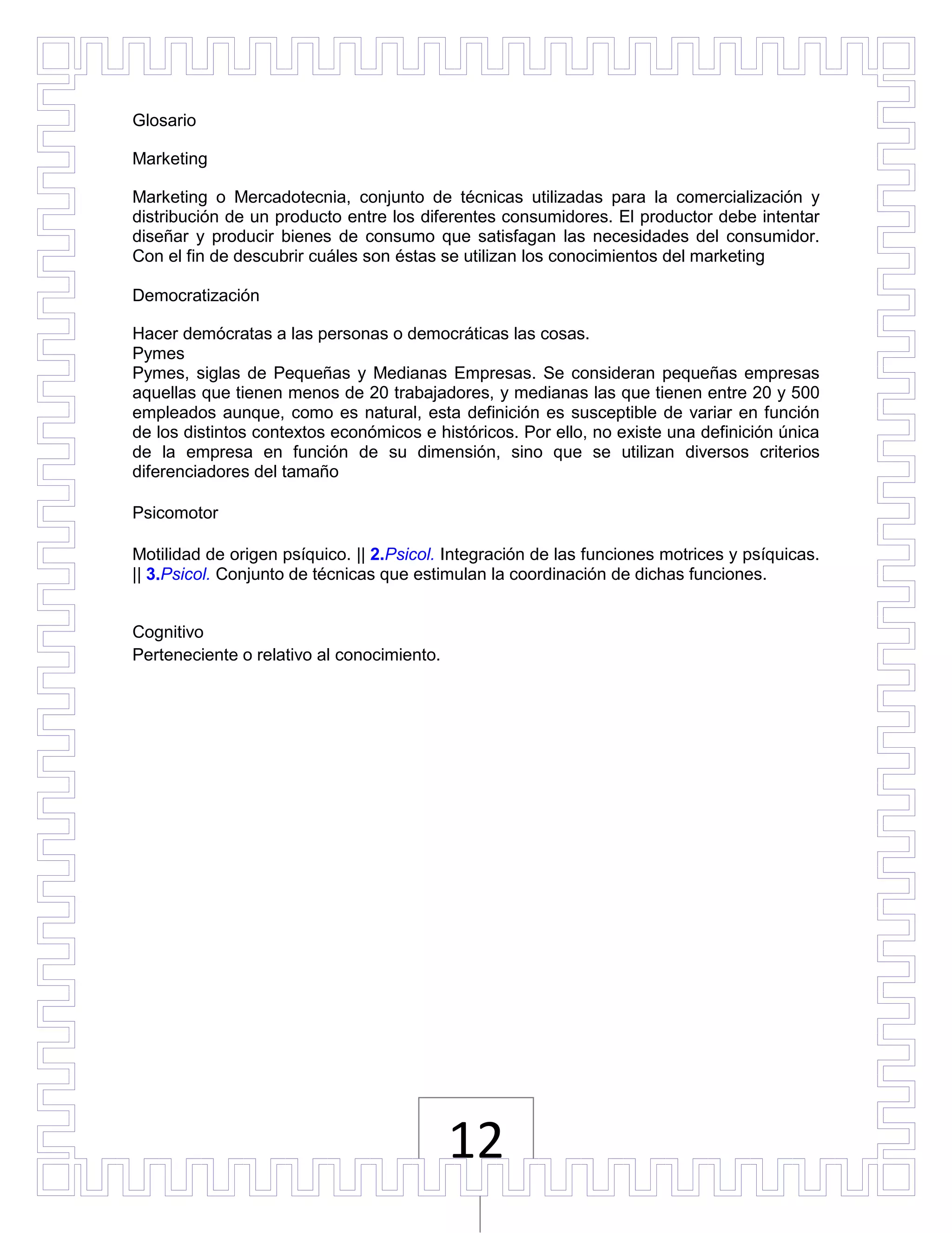 Glosario

Marketing

Marketing o Mercadotecnia, conjunto de técnicas utilizadas para la comercialización y
distribución de un producto entre los diferentes consumidores. El productor debe intentar
diseñar y producir bienes de consumo que satisfagan las necesidades del consumidor.
Con el fin de descubrir cuáles son éstas se utilizan los conocimientos del marketing

Democratización

Hacer demócratas a las personas o democráticas las cosas.
Pymes
Pymes, siglas de Pequeñas y Medianas Empresas. Se consideran pequeñas empresas
aquellas que tienen menos de 20 trabajadores, y medianas las que tienen entre 20 y 500
empleados aunque, como es natural, esta definición es susceptible de variar en función
de los distintos contextos económicos e históricos. Por ello, no existe una definición única
de la empresa en función de su dimensión, sino que se utilizan diversos criterios
diferenciadores del tamaño

Psicomotor

Motilidad de origen psíquico. || 2.Psicol. Integración de las funciones motrices y psíquicas.
|| 3.Psicol. Conjunto de técnicas que estimulan la coordinación de dichas funciones.


Cognitivo
Perteneciente o relativo al conocimiento.




                                            12
 