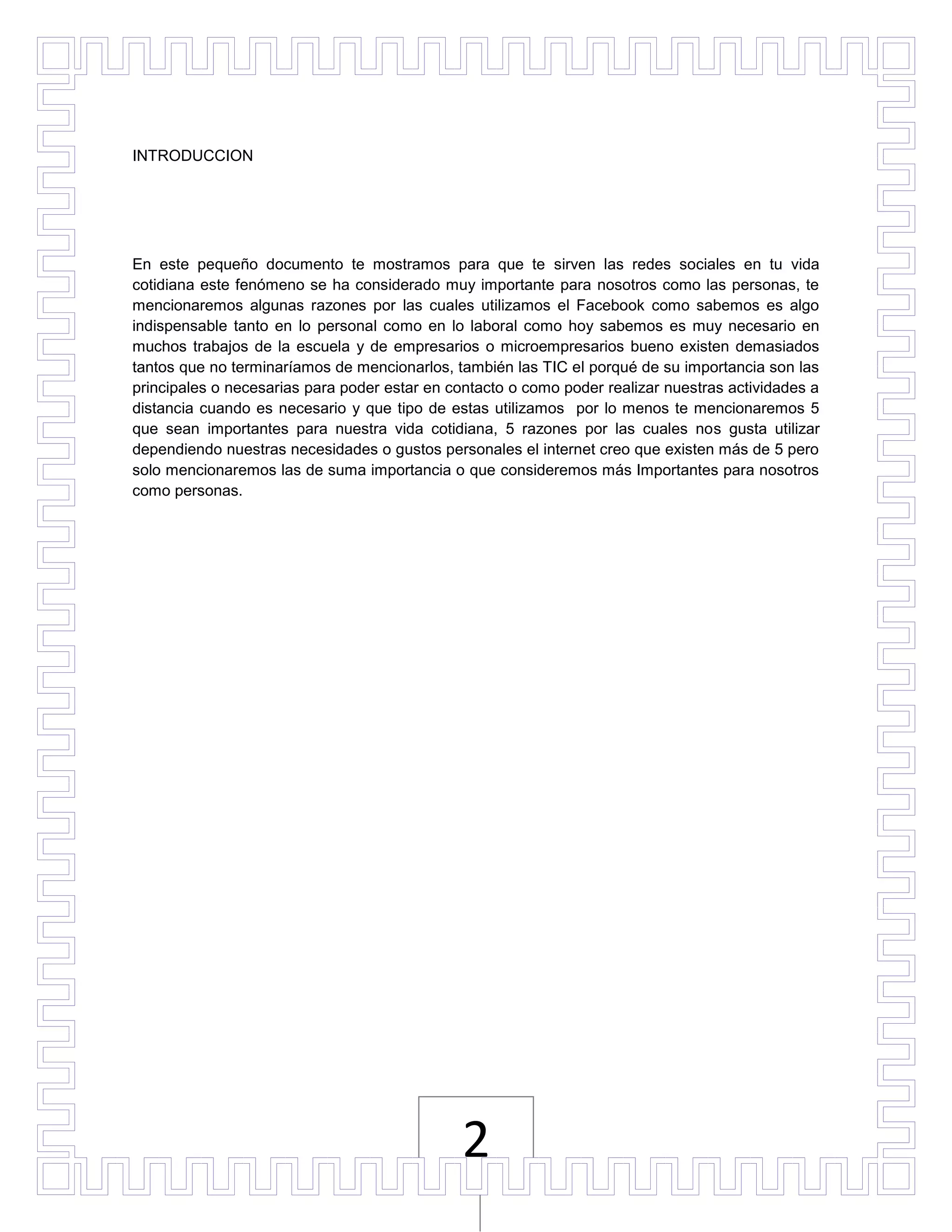 INTRODUCCION




En este pequeño documento te mostramos para que te sirven las redes sociales en tu vida
cotidiana este fenómeno se ha considerado muy importante para nosotros como las personas, te
mencionaremos algunas razones por las cuales utilizamos el Facebook como sabemos es algo
indispensable tanto en lo personal como en lo laboral como hoy sabemos es muy necesario en
muchos trabajos de la escuela y de empresarios o microempresarios bueno existen demasiados
tantos que no terminaríamos de mencionarlos, también las TIC el porqué de su importancia son las
principales o necesarias para poder estar en contacto o como poder realizar nuestras actividades a
distancia cuando es necesario y que tipo de estas utilizamos por lo menos te mencionaremos 5
que sean importantes para nuestra vida cotidiana, 5 razones por las cuales nos gusta utilizar
dependiendo nuestras necesidades o gustos personales el internet creo que existen más de 5 pero
solo mencionaremos las de suma importancia o que consideremos más Importantes para nosotros
como personas.




                                               2
 