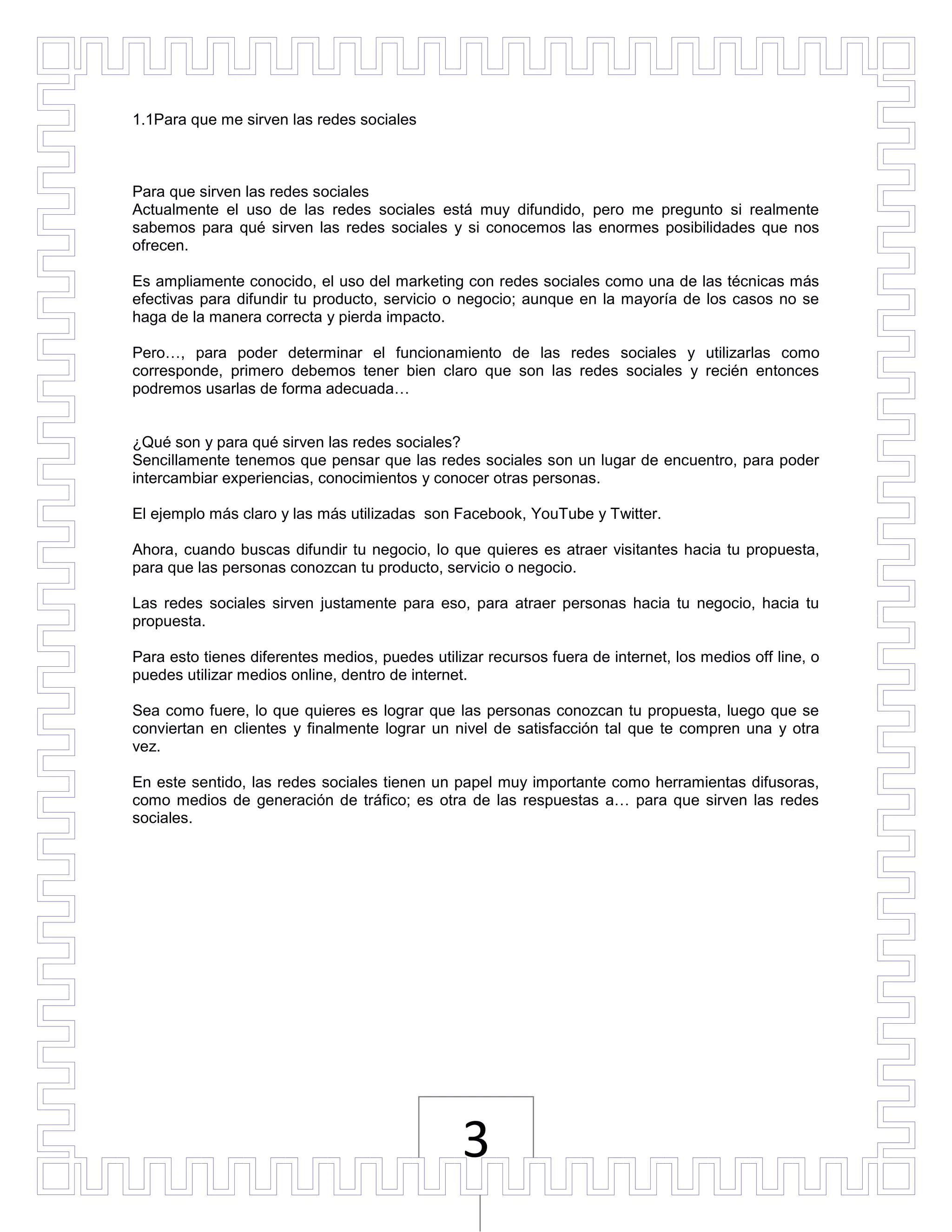 1.1Para que me sirven las redes sociales



Para que sirven las redes sociales
Actualmente el uso de las redes sociales está muy difundido, pero me pregunto si realmente
sabemos para qué sirven las redes sociales y si conocemos las enormes posibilidades que nos
ofrecen.

Es ampliamente conocido, el uso del marketing con redes sociales como una de las técnicas más
efectivas para difundir tu producto, servicio o negocio; aunque en la mayoría de los casos no se
haga de la manera correcta y pierda impacto.

Pero…, para poder determinar el funcionamiento de las redes sociales y utilizarlas como
corresponde, primero debemos tener bien claro que son las redes sociales y recién entonces
podremos usarlas de forma adecuada…


¿Qué son y para qué sirven las redes sociales?
Sencillamente tenemos que pensar que las redes sociales son un lugar de encuentro, para poder
intercambiar experiencias, conocimientos y conocer otras personas.

El ejemplo más claro y las más utilizadas son Facebook, YouTube y Twitter.

Ahora, cuando buscas difundir tu negocio, lo que quieres es atraer visitantes hacia tu propuesta,
para que las personas conozcan tu producto, servicio o negocio.

Las redes sociales sirven justamente para eso, para atraer personas hacia tu negocio, hacia tu
propuesta.

Para esto tienes diferentes medios, puedes utilizar recursos fuera de internet, los medios off line, o
puedes utilizar medios online, dentro de internet.

Sea como fuere, lo que quieres es lograr que las personas conozcan tu propuesta, luego que se
conviertan en clientes y finalmente lograr un nivel de satisfacción tal que te compren una y otra
vez.

En este sentido, las redes sociales tienen un papel muy importante como herramientas difusoras,
como medios de generación de tráfico; es otra de las respuestas a… para que sirven las redes
sociales.




                                                3
 