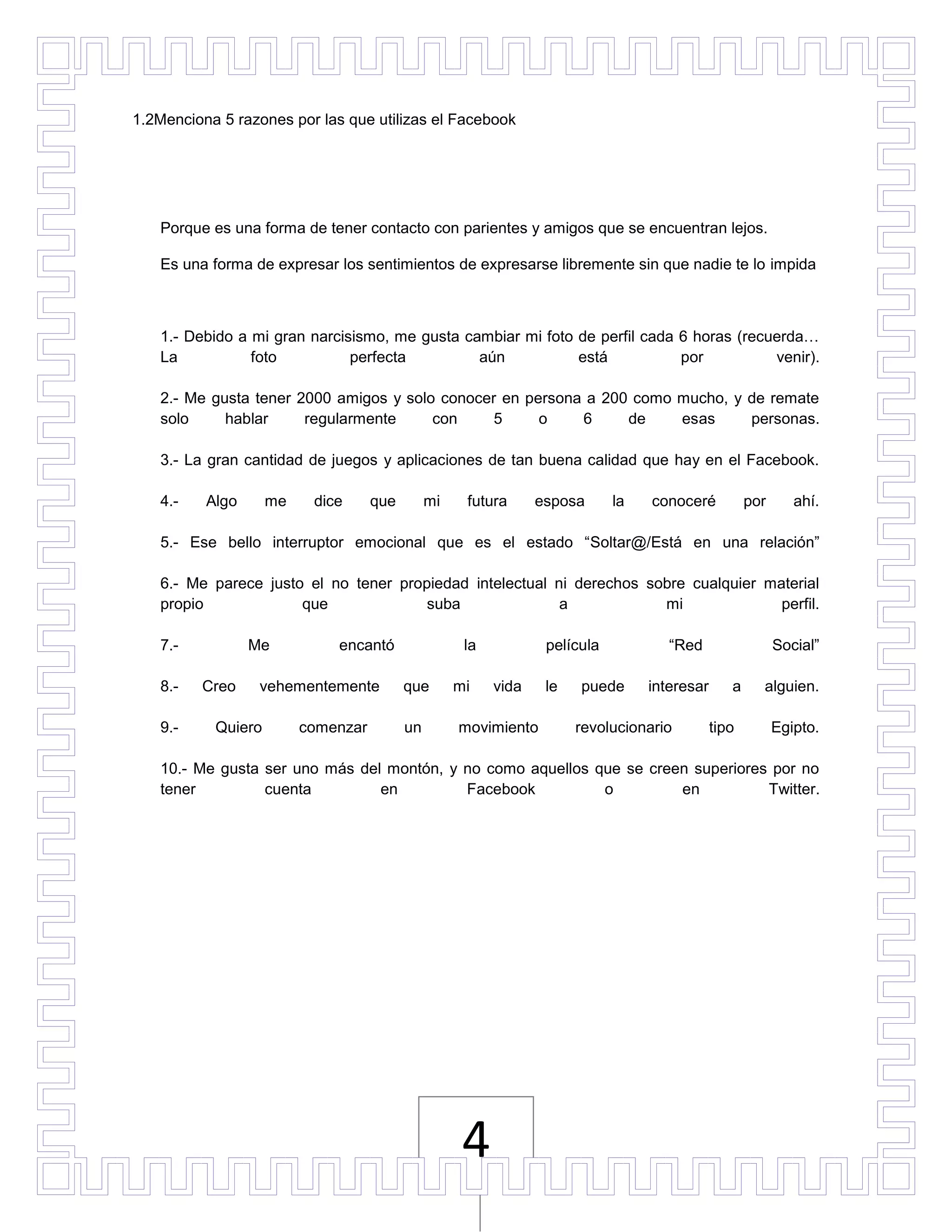 1.2Menciona 5 razones por las que utilizas el Facebook




   Porque es una forma de tener contacto con parientes y amigos que se encuentran lejos.

   Es una forma de expresar los sentimientos de expresarse libremente sin que nadie te lo impida



   1.- Debido a mi gran narcisismo, me gusta cambiar mi foto de perfil cada 6 horas (recuerda…
   La           foto          perfecta         aún           está           por          venir).

   2.- Me gusta tener 2000 amigos y solo conocer en persona a 200 como mucho, y de remate
   solo     hablar     regularmente     con     5     o    6     de    esas     personas.

   3.- La gran cantidad de juegos y aplicaciones de tan buena calidad que hay en el Facebook.

   4.-    Algo      me    dice      que        mi    futura      esposa      la   conoceré           por      ahí.

   5.- Ese bello interruptor emocional que es el estado “Soltar@/Está en una relación”

   6.- Me parece justo el no tener propiedad intelectual ni derechos sobre cualquier material
   propio             que              suba               a            mi              perfil.

   7.-           Me          encantó                 la           película           “Red                  Social”

   8.-   Creo     vehementemente          que       mi    vida    le   puede      interesar      a     alguien.

   9.-     Quiero        comenzar         un        movimiento         revolucionario         tipo         Egipto.

   10.- Me gusta ser uno más del montón, y no como aquellos que se creen superiores por no
   tener         cuenta         en         Facebook          o         en          Twitter.




                                                     4
 
