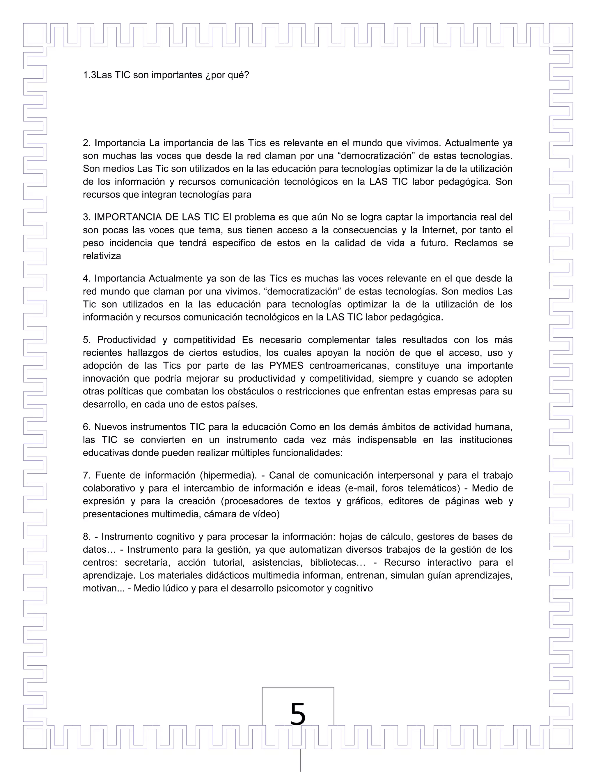 1.3Las TIC son importantes ¿por qué?




2. Importancia La importancia de las Tics es relevante en el mundo que vivimos. Actualmente ya
son muchas las voces que desde la red claman por una “democratización” de estas tecnologías.
Son medios Las Tic son utilizados en la las educación para tecnologías optimizar la de la utilización
de los información y recursos comunicación tecnológicos en la LAS TIC labor pedagógica. Son
recursos que integran tecnologías para

3. IMPORTANCIA DE LAS TIC El problema es que aún No se logra captar la importancia real del
son pocas las voces que tema, sus tienen acceso a la consecuencias y la Internet, por tanto el
peso incidencia que tendrá especifico de estos en la calidad de vida a futuro. Reclamos se
relativiza

4. Importancia Actualmente ya son de las Tics es muchas las voces relevante en el que desde la
red mundo que claman por una vivimos. “democratización” de estas tecnologías. Son medios Las
Tic son utilizados en la las educación para tecnologías optimizar la de la utilización de los
información y recursos comunicación tecnológicos en la LAS TIC labor pedagógica.

5. Productividad y competitividad Es necesario complementar tales resultados con los más
recientes hallazgos de ciertos estudios, los cuales apoyan la noción de que el acceso, uso y
adopción de las Tics por parte de las PYMES centroamericanas, constituye una importante
innovación que podría mejorar su productividad y competitividad, siempre y cuando se adopten
otras políticas que combatan los obstáculos o restricciones que enfrentan estas empresas para su
desarrollo, en cada uno de estos países.

6. Nuevos instrumentos TIC para la educación Como en los demás ámbitos de actividad humana,
las TIC se convierten en un instrumento cada vez más indispensable en las instituciones
educativas donde pueden realizar múltiples funcionalidades:

7. Fuente de información (hipermedia). - Canal de comunicación interpersonal y para el trabajo
colaborativo y para el intercambio de información e ideas (e-mail, foros telemáticos) - Medio de
expresión y para la creación (procesadores de textos y gráficos, editores de páginas web y
presentaciones multimedia, cámara de vídeo)

8. - Instrumento cognitivo y para procesar la información: hojas de cálculo, gestores de bases de
datos… - Instrumento para la gestión, ya que automatizan diversos trabajos de la gestión de los
centros: secretaría, acción tutorial, asistencias, bibliotecas… - Recurso interactivo para el
aprendizaje. Los materiales didácticos multimedia informan, entrenan, simulan guían aprendizajes,
motivan... - Medio lúdico y para el desarrollo psicomotor y cognitivo




                                                5
 