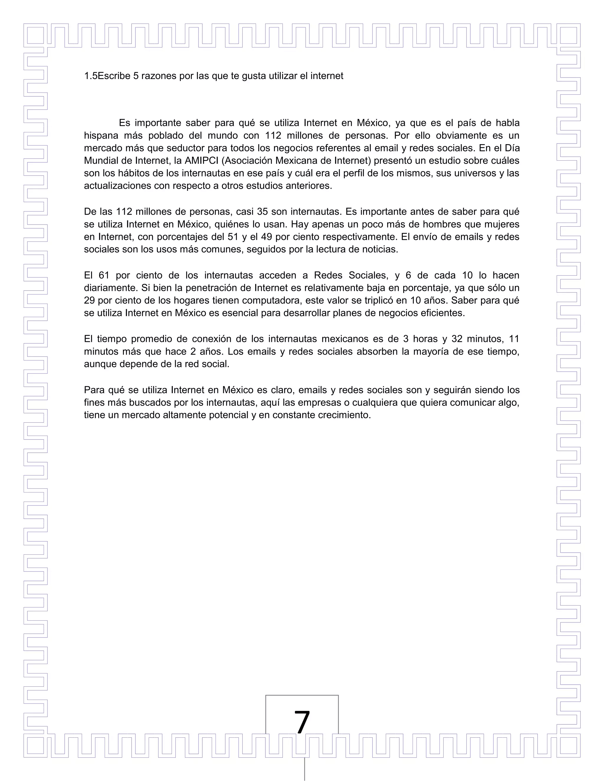 1.5Escribe 5 razones por las que te gusta utilizar el internet



        Es importante saber para qué se utiliza Internet en México, ya que es el país de habla
hispana más poblado del mundo con 112 millones de personas. Por ello obviamente es un
mercado más que seductor para todos los negocios referentes al email y redes sociales. En el Día
Mundial de Internet, la AMIPCI (Asociación Mexicana de Internet) presentó un estudio sobre cuáles
son los hábitos de los internautas en ese país y cuál era el perfil de los mismos, sus universos y las
actualizaciones con respecto a otros estudios anteriores.

De las 112 millones de personas, casi 35 son internautas. Es importante antes de saber para qué
se utiliza Internet en México, quiénes lo usan. Hay apenas un poco más de hombres que mujeres
en Internet, con porcentajes del 51 y el 49 por ciento respectivamente. El envío de emails y redes
sociales son los usos más comunes, seguidos por la lectura de noticias.

El 61 por ciento de los internautas acceden a Redes Sociales, y 6 de cada 10 lo hacen
diariamente. Si bien la penetración de Internet es relativamente baja en porcentaje, ya que sólo un
29 por ciento de los hogares tienen computadora, este valor se triplicó en 10 años. Saber para qué
se utiliza Internet en México es esencial para desarrollar planes de negocios eficientes.

El tiempo promedio de conexión de los internautas mexicanos es de 3 horas y 32 minutos, 11
minutos más que hace 2 años. Los emails y redes sociales absorben la mayoría de ese tiempo,
aunque depende de la red social.

Para qué se utiliza Internet en México es claro, emails y redes sociales son y seguirán siendo los
fines más buscados por los internautas, aquí las empresas o cualquiera que quiera comunicar algo,
tiene un mercado altamente potencial y en constante crecimiento.




                                                 7
 