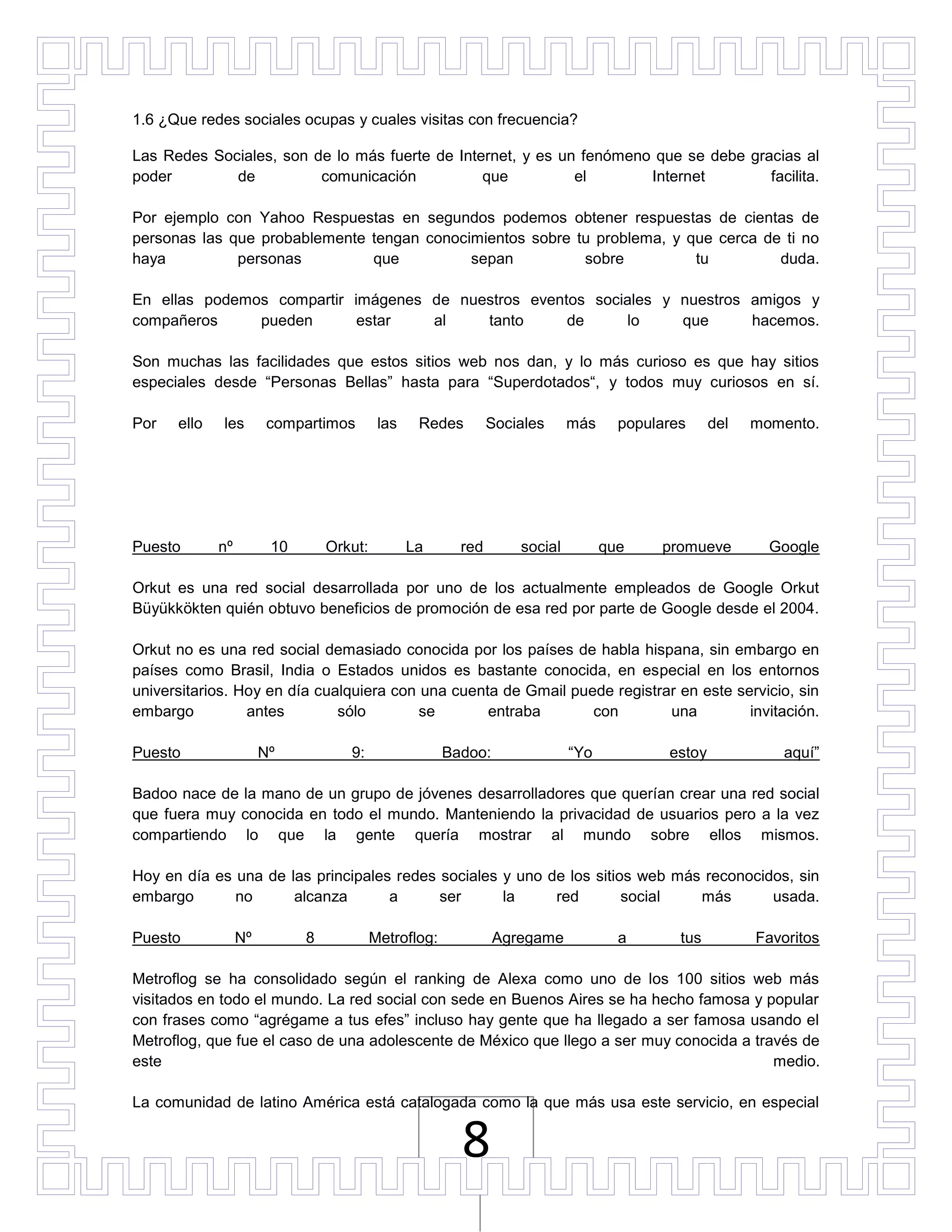 1.6 ¿Que redes sociales ocupas y cuales visitas con frecuencia?

Las Redes Sociales, son de lo más fuerte de Internet, y es un fenómeno que se debe gracias al
poder        de          comunicación           que          el       Internet        facilita.

Por ejemplo con Yahoo Respuestas en segundos podemos obtener respuestas de cientas de
personas las que probablemente tengan conocimientos sobre tu problema, y que cerca de ti no
haya          personas         que          sepan          sobre          tu         duda.

En ellas podemos compartir imágenes de nuestros eventos sociales y nuestros amigos y
compañeros     pueden       estar   al    tanto      de     lo     que      hacemos.

Son muchas las facilidades que estos sitios web nos dan, y lo más curioso es que hay sitios
especiales desde “Personas Bellas” hasta para “Superdotados“, y todos muy curiosos en sí.

Por   ello   les       compartimos         las    Redes        Sociales     más     populares     del   momento.




Puesto       nº         10       Orkut:          La      red       social         que    promueve         Google

Orkut es una red social desarrollada por uno de los actualmente empleados de Google Orkut
Büyükkökten quién obtuvo beneficios de promoción de esa red por parte de Google desde el 2004.

Orkut no es una red social demasiado conocida por los países de habla hispana, sin embargo en
países como Brasil, India o Estados unidos es bastante conocida, en especial en los entornos
universitarios. Hoy en día cualquiera con una cuenta de Gmail puede registrar en este servicio, sin
embargo          antes        sólo        se       entraba       con        una         invitación.

Puesto                 Nº           9:                 Badoo:               “Yo           estoy             aquí”

Badoo nace de la mano de un grupo de jóvenes desarrolladores que querían crear una red social
que fuera muy conocida en todo el mundo. Manteniendo la privacidad de usuarios pero a la vez
compartiendo lo que la gente quería mostrar al mundo sobre ellos mismos.

Hoy en día es una de las principales redes sociales y uno de los sitios web más reconocidos, sin
embargo       no      alcanza       a      ser      la     red        social   más       usada.

Puesto            Nº         8            Metroflog:            Agregame            a       tus         Favoritos

Metroflog se ha consolidado según el ranking de Alexa como uno de los 100 sitios web más
visitados en todo el mundo. La red social con sede en Buenos Aires se ha hecho famosa y popular
con frases como “agrégame a tus efes” incluso hay gente que ha llegado a ser famosa usando el
Metroflog, que fue el caso de una adolescente de México que llego a ser muy conocida a través de
este                                                                                      medio.

La comunidad de latino América está catalogada como la que más usa este servicio, en especial


                                                         8
 