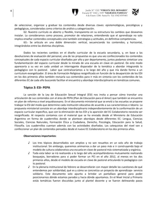 4                                                                 Jardín N° 1322 “VIRGEN DEL ROSARIO”
                                                               Escuela N° 1042 y 3109 “SAGRADA FAMILIA”
                                                                  4 de Enero 1246- Santa Fe- Tel. 0342-4595401



    de seleccionar, organizar y graduar los contenidos desde diversas claves: epistemológicas, psicológicas y
    pedagógicas, consideradas como criterios de análisis y categorización.
             62. Nuestro currículo es abierto y flexible, transparenta en su estructura los cambios que deseamos
    instalar. Lo consideramos como proceso, promotor de relaciones, entendiendo que el aprendizaje no solo
    implica enseñar contenidos conceptuales sino también estrategias y actitudes, en definitiva competencias.
             63.- Se articula en una doble dimensión: vertical, secuenciando los contenidos; y horizontal,
    integrándolos entre las distintas disciplinas.

            Dados los recientes cambios en el diseño curricular de la escuela secundaria, y, en base a las
    devoluciones de evaluación del personal, una de las propuestas es que una vez confeccionados los contenidos
    conceptuales de cada espacio curricular diseñados por año y por departamento, juntos podamos sintetizar una
    fundamentación del espacio curricular desde la mirada de una escuela en clave en pastoral. De este modo
    aparecería a su vez en cada unidad un interrogante disparador de la temática a abordar integrando lo
    pedagógico con lo pastoral. Labor que centralizaríamos a lo largo del año y que iría dando forma a un
    currículum evangelizador. El área de Formación Religiosa resignificado en función de la desaparición de los EDI
    en los dos primeros años también revisaría sus contenidos para ir más en sintonía con los contenidos de los
    diferentes EC de cada año buscando facilitar el encuentro y abordaje interdisciplinario en temáticas comunes.

            Tópico 3: ESI- PEPA

             La sanción de la Ley de Educación Sexual Integral (ESI) nos invita a pensar cómo transitar una
    articulación de sus contenidos con el área de PEPA (Plan de Educación para el Amor) que también se encuentra
    en plan de reforma a nivel arquidiocesano. En el documento ministerial que se envió a las escuelas se propone
    trabajar la ESI del modo que determine cada institución educativa de acuerdo a sus características e Ideario. La
    propuesta ministerial consiste en un abordaje interdisciplinario independientemente de la conformación de un
    espacio curricular específico, que con la eliminación de los EDI y la aparición del EC Colaboratorio necesita ser
    resignificado. Al respecto contamos con el material que se ha enviado desde el Ministerio de Educación
    Argentino en forma de cuadernillos donde se plantean abordajes desde diferentes EC: Lengua, Ciencias
    Sociales, Ciencias Naturales, Formación Ética y Ciudadana, Derecho, Psicología, Educación para la Salud,
    Filosofía. Los cuadernillos cuentan además con las actividades diseñadas. Los catequistas del nivel van a
    confeccionar un plan de contenidos pensados desde el nuevo EC Colaboratorio en los dos primeros años.

            Observaciones importantes:

                ♪   Los tres tópicos desarrollados son amplios y no son resueltos en un solo año de trabajo
                    institucional. Sin embargo, queremos animarnos a dar un paso más e ir construyendo bajo el
                    modelo de cultura colaborativa una escuela en clave de pastoral más sistematizada y orgánica.
                ♪   Toda esta labor se irá realizando a lo largo del año acompañándonos mutuamente realizando
                    bosquejos, borradores para si poder formar un PCI en el año 2012, al menos en los dos
                    primeros años, desde el modelo de escuela en clave de pastoral articulando lo pedagógico con
                    lo pastoral.
                ♪   En la plenaria institucional de febrero se desarrollarán con mayor detalle las cuestiones de qué
                    entendemos por solidaridad, qué es y cómo se concretiza un proyecto de aprendizaje- servicio
                    solidario. Este documento solo apunta a brindar un pantallazo general para poder
                    posicionarnos dónde estamos parados y hacia dónde apuntamos. En el Nivel Inicial y Primario
                    estás temáticas fueron discutidas junto al plantel docente y se fueron delineando pasos
 