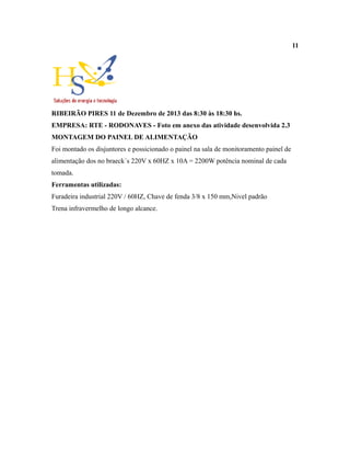 11
RIBEIRÃO PIRES 11 de Dezembro de 2013 das 8:30 às 18:30 hs.
EMPRESA: RTE - RODONAVES - Foto em anexo das atividade desenvolvida 2.3
MONTAGEM DO PAINEL DE ALIMENTAÇÃO
Foi montado os disjuntores e possicionado o painel na sala de monitoramento painel de
alimentação dos no braeck´s 220V x 60HZ x 10A = 2200W potência nominal de cada
tomada.
Ferramentas utilizadas:
Furadeira industrial 220V / 60HZ, Chave de fenda 3/8 x 150 mm,Nivel padrão
Trena infravermelho de longo alcance.
 