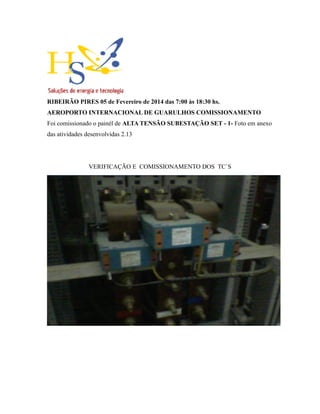 RIBEIRÃO PIRES 05 de Fevereiro de 2014 das 7:00 às 18:30 hs.
AEROPORTO INTERNACIONAL DE GUARULHOS COMISSIONAMENTO
Foi comissionado o painél de ALTA TENSÃO SUBESTAÇÃO SET - 1- Foto em anexo
das atividades desenvolvidas 2.13
VERIFICAÇÃO E COMISSIONAMENTO DOS TC`S
 