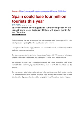 Document of :http://www.typicallyspanish.com/news/publish/article_34821.shtml



Spain could lose four million
tourists this year
larger | smaller
By h.b. - May 29, 2012 - 11:22 AM
There is concern about Egypt and Tunisia being back on the
market, and a worry that many Britons will stay in the UK for
the Olympics.
Juan Molas - Photo EFE



Spain could lose this year as many as four million tourists which it attracted in 2011, with
industry sources expecting 1.9 million tourist visitors of the summer.


Lower prices in Tunisia and Egypt, which are now back on the market, have taken a quota from
the British market say the hoteliers.


The alarm was sounded in April when the numbers of visitors fell 1.7% compared to last year
over the Easter break. The average stay has fallen to 8.1 days, which is an all time low.


The President of CEHAT, the Confederation of Hotels and Tourist Apartments, Juan Molas,
warned that the preliminary figures show that they could be a 6% fall in numbers over the
summer.


The main concern is the British market, with one in four tourists who visit Spain coming from the
U.K. be it off season or in the summer. In addition to the recovery of Tunisia and Egypt he drew
attention to the Olympics in London and the campaign in the UK for national tourism this year.
 