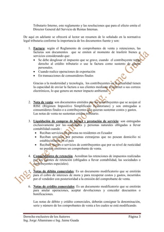 Derecho exclusivo de los Autores Página 3
Ing. Jorge Altamirano e Ing. Jaime Guada
Tributario Interno, este reglamento y las resoluciones que para el efecto emita el
Director General del Servicio de Rentas Internas.
De aquí en adelante se ofrecerá al lector un resumen de lo señalado en la normativa
legal tributaria conforme la importancia de los documentos fuente y son:
1. Factura: según el Reglamento de comprobantes de venta y retenciones, las
facturas son documentos que se emiten al momento de trasferir bienes o
servicios considerando que:
 Se debe desglosar el impuesto que se grave, cuando el contribuyente tenga
derecho al crédito tributario o use la factura como sustento de gastos
personales.
 Cuando realice operaciones de exportación
 En transacciones de consumidores finales
Gracias a la modernidad y tecnología, los contribuyentes en la actualidad tienen
la capacidad de enviar la factura a sus clientes mediante el internet a sus correos
electrónicos, lo que genera un menor impacto ambiental.
2. Nota de venta: son documentos emitidos por los contribuyentes que se acojan al
RISE (Régimen Impositivo Simplificado Ecuatoriano) y son entregadas a
consumidores finales o a contribuyentes que quieran sustentar costos y gastos.
Las notas de venta no sustentan crédito tributario.
3. Liquidación de compras de bienes y prestación de servicio: son entregadas
exclusivamente por las sociedades y personas naturales obligadas a llevar
contabilidad cuando :
 Reciban servicios de persona no residentes en Ecuador
 Reciban servicios por personas extranjeras que no posean domicilio ni
establecimiento en el país
 Reciban bienes o servicios de contribuyentes que por su nivel de rusticidad
no puedan emitirnos un comprobante de venta.
4. Comprobantes de retención. Acreditan las retenciones de impuestos realizadas
por los agentes de retención (obligados a llevar contabilidad, las sociedades o
contribuyentes especiales).
5. Notas de débito comerciales: Es un documento modificatorio que se emitirán
para el cobro de intereses de mora y para recuperar costos y gastos, incurridos
por el vendedor con posterioridad a la emisión del comprobante de venta.
6. Notas de crédito comerciales: Es un documento modificatorio que se emitirán
para anular operaciones, aceptar devoluciones y conceder descuentos o
bonificaciones.
Las notas de débito y crédito comerciales, deberán consignar la denominación,
serie y número de los comprobantes de venta a los cuales se está modificando.
 
