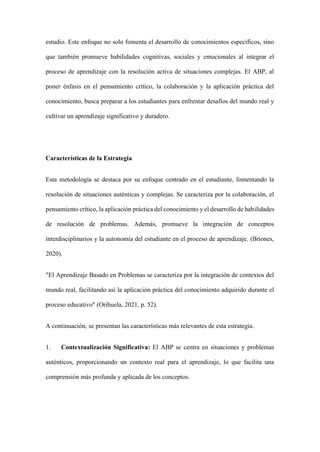 estudio. Este enfoque no solo fomenta el desarrollo de conocimientos específicos, sino
que también promueve habilidades cognitivas, sociales y emocionales al integrar el
proceso de aprendizaje con la resolución activa de situaciones complejas. El ABP, al
poner énfasis en el pensamiento crítico, la colaboración y la aplicación práctica del
conocimiento, busca preparar a los estudiantes para enfrentar desafíos del mundo real y
cultivar un aprendizaje significativo y duradero.
Características de la Estrategia
Esta metodología se destaca por su enfoque centrado en el estudiante, fomentando la
resolución de situaciones auténticas y complejas. Se caracteriza por la colaboración, el
pensamiento crítico, la aplicación práctica del conocimiento y el desarrollo de habilidades
de resolución de problemas. Además, promueve la integración de conceptos
interdisciplinarios y la autonomía del estudiante en el proceso de aprendizaje. (Briones,
2020).
"El Aprendizaje Basado en Problemas se caracteriza por la integración de contextos del
mundo real, facilitando así la aplicación práctica del conocimiento adquirido durante el
proceso educativo" (Orihuela, 2021, p. 52).
A continuación, se presentan las características más relevantes de esta estrategia.
1. Contextualización Significativa: El ABP se centra en situaciones y problemas
auténticos, proporcionando un contexto real para el aprendizaje, lo que facilita una
comprensión más profunda y aplicada de los conceptos.
 