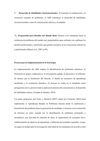 9. Desarrollo de Habilidades Socioemocionales: Al fomentar la colaboración y la
resolución conjunta de problemas, el ABP contribuye al desarrollo de habilidades
socioemocionales, como la comunicación efectiva y la empatía.
10. Preparación para Desafíos del Mundo Real: Orienta a los estudiantes hacia la
resolución de problemas del mundo real, preparándolos para enfrentar con confianza los
desafíos profesionales y personales que puedan encontrar en sus trayectorias educativas
y profesionales (Moust et al., 2007, p.50).
Proceso para la implementación de la Estrategia
La implementación del ABP implica la identificación de problemas auténticos, la
formación de grupos colaborativos, la investigación guiada, la discusión y la reflexión.
Se destaca por la facilitación del docente, el diseño de escenarios de aprendizaje
desafiantes y la evaluación formativa. El proceso se centra en el estudiante como
protagonista activo, promoviendo la aplicación práctica del conocimiento y el desarrollo
de habilidades críticas. (Carapás & Sánchez, 2019).
Los pasos propuestos por Exley y Dennick (2007) citado por Camacho (2022) para
implementar el Aprendizaje Basado en Problemas abarcan desde la exploración y
formulación del problema hasta la generación de resultados. Comienza con la aclaración
de términos en clase, seguido por la identificación de problemas principales y
secundarios, una actividad de tormenta de ideas, la organización de conceptos clave,
establecimiento de objetivos de aprendizaje y definición de resultados esperados. Luego,
se asigna un tiempo para la investigación individual de los estudiantes de acuerdo a roles
 