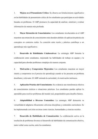 1. Mejora en el Pensamiento Crítico: Se observa un fortalecimiento significativo
en las habilidades de pensamiento crítico de los estudiantes que participan en actividades
basadas en problemas. El ABP promueve la capacidad de analizar, sintetizar y evaluar
información de manera más profunda.
2. Mayor Retención de Conocimientos: Los estudiantes involucrados en el ABP
muestran una retención de conocimientos más duradera debido a la aplicación práctica de
conceptos en contextos reales. La conexión entre teoría y práctica contribuye a un
aprendizaje más significativo.
3. Desarrollo de Habilidades Colaborativas: La estrategia ABP fomenta la
colaboración entre estudiantes, mejorando las habilidades de trabajo en equipo y la
capacidad para abordar problemas complejos de manera conjunta.
4. Motivación y Compromiso Mejorados: Los estudiantes muestran un mayor
interés y compromiso en el proceso de aprendizaje cuando se les presenta un problema
desafiante y relevante. El ABP estimula la curiosidad y la motivación intrínseca.
5. Aplicación Práctica del Conocimiento: Se evidencia una transferencia efectiva
de conocimientos teóricos a situaciones prácticas. Los estudiantes pueden aplicar lo
aprendido para resolver problemas del mundo real, preparándolos para desafíos futuros.
6. Adaptabilidad a Diversos Contenidos: La estrategia ABP demuestra su
versatilidad al adaptarse eficazmente a diversas disciplinas y contenidos curriculares. Se
ha implementado con éxito en áreas como ciencias, humanidades y ciencias sociales.
7. Desarrollo de Habilidades de Comunicación: La colaboración activa en la
resolución de problemas favorece el desarrollo de habilidades de comunicación efectiva,
tanto verbal como escrita, entre los estudiantes.
 