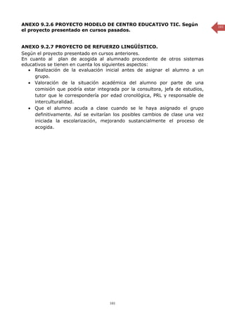 ANEXO 9.2.6 PROYECTO MODELO DE CENTRO EDUCATIVO TIC. Según                      101
el proyecto presentado en cursos pasados.


ANEXO 9.2.7 PROYECTO DE REFUERZO LINGÜÍSTICO.
Según el proyecto presentado en cursos anteriores.
En cuanto al plan de acogida al alumnado procedente de otros sistemas
educativos se tienen en cuenta los siguientes aspectos:
  • Realización de la evaluación inicial antes de asignar el alumno a un
     grupo.
  • Valoración de la situación académica del alumno por parte de una
     comisión que podría estar integrada por la consultora, jefa de estudios,
     tutor que le correspondería por edad cronológica, PRL y responsable de
     interculturalidad.
  • Que el alumno acuda a clase cuando se le haya asignado el grupo
     definitivamente. Así se evitarían los posibles cambios de clase una vez
     iniciada la escolarización, mejorando sustancialmente el proceso de
     acogida.




                                     101
 