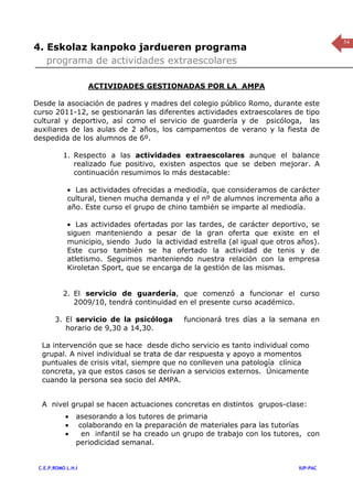 54
4. Eskolaz kanpoko jardueren programa
   programa de actividades extraescolares

                    ACTIVIDADES GESTIONADAS POR LA AMPA

Desde la asociación de padres y madres del colegio público Romo, durante este
curso 2011-12, se gestionarán las diferentes actividades extraescolares de tipo
cultural y deportivo, así como el servicio de guardería y de psicóloga, las
auxiliares de las aulas de 2 años, los campamentos de verano y la fiesta de
despedida de los alumnos de 6º.

           1. Respecto a las actividades extraescolares aunque el balance
              realizado fue positivo, existen aspectos que se deben mejorar. A
              continuación resumimos lo más destacable:

            • Las actividades ofrecidas a mediodía, que consideramos de carácter
            cultural, tienen mucha demanda y el nº de alumnos incrementa año a
            año. Este curso el grupo de chino también se imparte al mediodía.

            • Las actividades ofertadas por las tardes, de carácter deportivo, se
            siguen manteniendo a pesar de la gran oferta que existe en el
            municipio, siendo Judo la actividad estrella (al igual que otros años).
            Este curso también se ha ofertado la actividad de tenis y de
            atletismo. Seguimos manteniendo nuestra relación con la empresa
            Kiroletan Sport, que se encarga de la gestión de las mismas.


           2. El servicio de guardería, que comenzó a funcionar el curso
              2009/10, tendrá continuidad en el presente curso académico.

       3. El servicio de la psicóloga        funcionará tres días a la semana en
          horario de 9,30 a 14,30.

  La intervención que se hace desde dicho servicio es tanto individual como
  grupal. A nivel individual se trata de dar respuesta y apoyo a momentos
  puntuales de crisis vital, siempre que no conlleven una patología clínica
  concreta, ya que estos casos se derivan a servicios externos. Únicamente
  cuando la persona sea socio del AMPA.


  A nivel grupal se hacen actuaciones concretas en distintos grupos-clase:
           •    asesorando a los tutores de primaria
           •     colaborando en la preparación de materiales para las tutorías
           •      en infantil se ha creado un grupo de trabajo con los tutores, con
                periodicidad semanal.


 C.E.P.ROMO L.H.I                                                            IUP-PAC
 