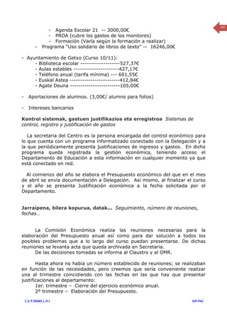 64
                 - Agenda Escolar 21 -- 3000,00€
                 - PROA (cubre los gastos de los monitores)
                 - Formación (Varía según la formación a realizar)
          -   Programa “Uso solidario de libros de texto” -- 16246,00€

- Ayuntamiento de Getxo (Curso 10/11):
     - Biblioteca escolar -------------------527,37€
     - Aulas estables ----------------------427,17€
     - Teléfono anual (tarifa mínima) --- 601,55€
     - Euskal Astea ------------------------412,84€
     - Agate Deuna ------------------------105,00€

-     Aportaciones de alumnos. (3,00€/ alumno para folios)

-     Intereses bancarios

Kontrol sistemak, gastuen justifikazioa eta erregistroa Sistemas de
control, registro y justificación de gastos

   La secretaria del Centro es la persona encargada del control económico para
lo que cuenta con un programa informatizado conectado con la Delegación y a
la que periódicamente presenta justificaciones de ingresos y gastos. En dicho
programa queda registrada la gestión económica, teniendo acceso el
Departamento de Educación a esta información en cualquier momento ya que
está conectado en red.

  Al comienzo del año se elabora el Presupuesto económico del que en el mes
de abril se envía documentación a Delegación. Así mismo, al finalizar el curso
y el año se presenta Justificación económica a la fecha solicitada por el
Departamento.


Jarraipena, bilera kopurua, datak… Seguimiento, número de reuniones,
fechas…


      La Comisión Económica realiza las reuniones necesarias para la
elaboración del Presupuesto anual así como para dar solución a todos los
posibles problemas que a lo largo del curso puedan presentarse. De dichas
reuniones se levanta acta que queda archivada en Secretaria.
      De las decisiones tomadas se informa al Claustro y al OMR.

       Hasta ahora no había un número establecido de reuniones; se realizaban
en función de las necesidades, pero creemos que sería conveniente realizar
una al trimestre coincidiendo con las fechas en las que hay que presentar
justificaciones al departamento:
       1er. trimestre – Cierre del ejercicio económico anual.
       2º trimestre – Elaboración del Presupuesto.

    C.E.P.ROMO L.H.I                                                     IUP-PAC
 