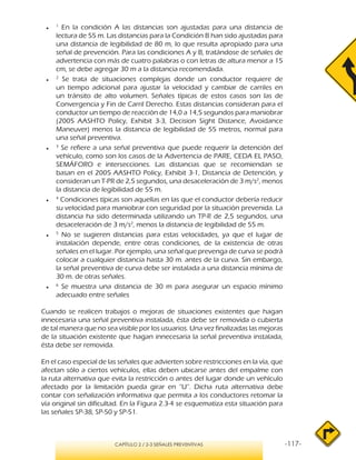 -117-CAPÍTULO 2 / 2-3 SEÑALES PREVENTIVAS
●●
1
En la condición A las distancias son ajustadas para una distancia de
lectura de 55 m. Las distancias para la Condición B han sido ajustadas para
una distancia de legibilidad de 80 m, lo que resulta apropiado para una
señal de prevención. Para las condiciones A y B, tratándose de señales de
advertencia con más de cuatro palabras o con letras de altura menor a 15
cm, se debe agregar 30 m a la distancia recomendada.
●●
2
Se trata de situaciones complejas donde un conductor requiere de
un tiempo adicional para ajustar la velocidad y cambiar de carriles en
un tránsito de alto volumen. Señales típicas de estos casos son las de
Convergencia y Fin de Carril Derecho. Estas distancias consideran para el
conductor un tiempo de reacción de 14,0 a 14,5 segundos para maniobrar
(2005 AASHTO Policy, Exhibit 3-3, Decision Sight Distance, Avoidance
Maneuver) menos la distancia de legibilidad de 55 metros, normal para
una señal preventiva.
●●
3
Se refiere a una señal preventiva que puede requerir la detención del
vehículo, como son los casos de la Advertencia de PARE, CEDA EL PASO,
SEMÁFORO e intersecciones. Las distancias que se recomiendan se
basan en el 2005 AASHTO Policy, Exhibit 3-1, Distancia de Detención, y
consideran un T-PR de 2,5 segundos, una desaceleración de 3 m/s2
, menos
la distancia de legibilidad de 55 m.
●●
4
Condiciones típicas son aquellas en las que el conductor debería reducir
su velocidad para maniobrar con seguridad por la situación prevenida. La
distancia ha sido determinada utilizando un TP-R de 2,5 segundos, una
desaceleración de 3 m/s2
, menos la distancia de legibilidad de 55 m.
●●
5
No se sugieren distancias para estas velocidades, ya que el lugar de
instalación depende, entre otras condiciones, de la existencia de otras
señales en el lugar. Por ejemplo, una señal que prevenga de curva se podrá
colocar a cualquier distancia hasta 30 m. antes de la curva. Sin embargo,
la señal preventiva de curva debe ser instalada a una distancia mínima de
30 m. de otras señales.
●●
6
Se muestra una distancia de 30 m para asegurar un espacio mínimo
adecuado entre señales
Cuando se realicen trabajos o mejoras de situaciones existentes que hagan
innecesaria una señal preventiva instalada, ésta debe ser removida o cubierta
de tal manera que no sea visible por los usuarios. Una vez finalizadas las mejoras
de la situación existente que hagan innecesaria la señal preventiva instalada,
ésta debe ser removida.
En el caso especial de las señales que advierten sobre restricciones en la vía, que
afectan sólo a ciertos vehículos, ellas deben ubicarse antes del empalme con
la ruta alternativa que evita la restricción o antes del lugar donde un vehículo
afectado por la limitación pueda girar en “U”. Dicha ruta alternativa debe
contar con señalización informativa que permita a los conductores retomar la
vía original sin dificultad. En la Figura 2.3-4 se esquematiza esta situación para
las señales SP-38, SP-50 y SP-51.
 