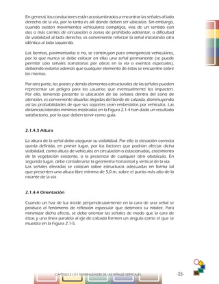 -25-CAPÍTULO 2 / 2-1 GENERALIDADES DE LAS SEÑALES VERTICALES
En general, los conductores están acostumbrados a encontrar las señales al lado
derecho de la vía, por lo tanto es allí donde deben ser ubicadas. Sin embargo,
cuando existen movimientos vehiculares complejos, vías de un sentido con
dos o más carriles de circulación o zonas de prohibido adelantar, o dificultad
de visibilidad al lado derecho, es conveniente reforzar la señal instalando otra
idéntica al lado izquierdo.
Las bermas, pavimentadas o no, se construyen para emergencias vehiculares,
por lo que nunca se debe colocar en ellas una señal permanente (se puede
permitir solo señales transitorias por obras en la vía o eventos especiales),
debiendo evitarse además que cualquier elemento de éstas se encuentre sobre
las mismas.
Por otra parte, los postes y demás elementos estructurales de las señales pueden
representar un peligro para los usuarios que eventualmente los impacten.
Por ello, teniendo presente la ubicación de las señales dentro del cono de
atención, es conveniente situarlas alejadas del borde de calzada, disminuyendo
así las probabilidades de que sus soportes sean embestidos por vehículos. Las
distancias laterales mínimas mostradas en la Figura 2.1-4 han dado un resultado
satisfactorio, por lo que deben servir como guía.
2.1.4.3 Altura
La altura de la señal debe asegurar su visibilidad. Por ello la elevación correcta
queda definida, en primer lugar, por los factores que podrían afectar dicha
visibilidad, como altura de vehículos en circulación o estacionados, crecimiento
de la vegetación existente, o la presencia de cualquier otro obstáculo. En
segundo lugar, debe considerarse la geometría horizontal y vertical de la vía.
Las señales elevadas se colocan sobre estructuras adecuadas en forma tal
que presenten una altura libre mínima de 5,0 m, sobre el punto más alto de la
rasante de la vía.
2.1.4.4 Orientación
Cuando un haz de luz incide perpendicularmente en la cara de una señal se
produce el fenómeno de reflexión especular que deteriora su nitidez. Para
minimizar dicho efecto, se debe orientar las señales de modo que la cara de
éstas y una línea paralela al eje de calzada formen un ángulo como el que se
muestra en la Figura 2.1-5.
 