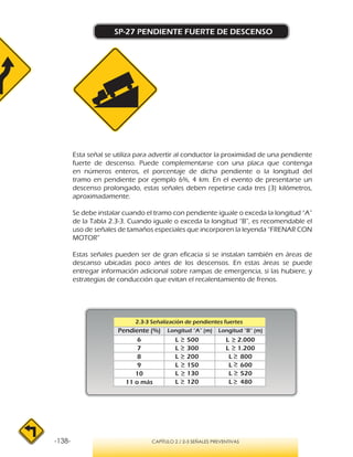 -138- CAPÍTULO 2 / 2-3 SEÑALES PREVENTIVAS
SP-27 PENDIENTE FUERTE DE DESCENSO
Esta señal se utiliza para advertir al conductor la proximidad de una pendiente
fuerte de descenso. Puede complementarse con una placa que contenga
en números enteros, el porcentaje de dicha pendiente o la longitud del
tramo en pendiente por ejemplo 6%, 4 km. En el evento de presentarse un
descenso prolongado, estas señales deben repetirse cada tres (3) kilómetros,
aproximadamente.
Se debe instalar cuando el tramo con pendiente iguale o exceda la longitud “A”
de la Tabla 2.3-3. Cuando iguale o exceda la longitud “B”, es recomendable el
uso de señales de tamaños especiales que incorporen la leyenda “FRENAR CON
MOTOR”
Estas señales pueden ser de gran eficacia si se instalan también en áreas de
descanso ubicadas poco antes de los descensos. En estas áreas se puede
entregar información adicional sobre rampas de emergencia, si las hubiere, y
estrategias de conducción que evitan el recalentamiento de frenos.
2.3-3 Señalización de pendientes fuertes
 