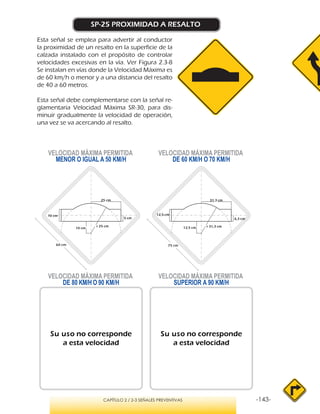 -143-CAPÍTULO 2 / 2-3 SEÑALES PREVENTIVAS
SP-25 PROXIMIDAD A RESALTO
Esta señal se emplea para advertir al conductor
la proximidad de un resalto en la superficie de la
calzada instalado con el propósito de controlar
velocidades excesivas en la vía. Ver Figura 2.3-8
Se instalan en vías donde la Velocidad Máxima es
de 60 km/h o menor y a una distancia del resalto
de 40 a 60 metros.
Esta señal debe complementarse con la señal re-
glamentaria Velocidad Máxima SR-30, para dis-
minuir gradualmente la velocidad de operación,
una vez se va acercando al resalto.
VELOCIDAD MÁXIMA PERMITIDA
MENOR O IGUAL A 50 KM/H
VELOCIDAD MÁXIMA PERMITIDA
SUPERIOR A 90 KM/H
Su uso no corresponde
a esta velocidad
Su uso no corresponde
a esta velocidad
VELOCIDAD MÁXIMA PERMITIDA
DE 60 KM/H O 70 KM/H
VELOCIDAD MÁXIMA PERMITIDA
DE 80 KM/H O 90 KM/H
r 25 cm
10 cm
10 cm
5 cm
25 cm
r 31,3 cm12,5 cm
12,5 cm
6,3 cm
31,3 cm
60 cm 75 cm
 