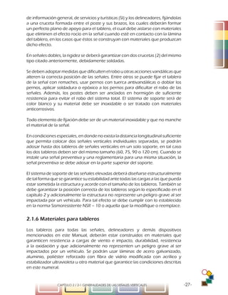 -27-CAPÍTULO 2 / 2-1 GENERALIDADES DE LAS SEÑALES VERTICALES
de información general, de servicios y turísticas (SI) y los delineadores, fijándolas
a una cruceta formada entre el poste y sus brazos, los cuales deberán formar
un perfecto plano de apoyo para el tablero, el cual debe aislarse con materiales
que eliminen el efecto rocío en la señal cuando esté en contacto con la lámina
del tablero, en los casos que éstos se construyan con materiales que produzcan
dicho efecto.
En señales dobles, la rigidez se deberá garantizar con dos crucetas (2) del mismo
tipo citado anteriormente, debidamente soldadas.
Se deben adoptar medidas que dificulten el robo u otras acciones vandálicas que
alteren la correcta posición de las señales. Entre otros se puede fijar el tablero
de la señal con remaches, usar pernos con tuerca antivandálicas o doblar los
pernos, aplicar soldadura o epóxico a los pernos para dificultar el robo de las
señales. Además, los postes deben ser anclados en hormigón de suficiente
resistencia para evitar el robo del sistema total. El sistema de soporte será de
color blanco y su material debe ser inoxidable o ser tratado con materiales
anticorrosivos.
Todo elemento de fijación debe ser de un material inoxidable y que no manche
el material de la señal.
En condiciones especiales, en donde no exista la distancia longitudinal suficiente
que permita colocar dos señales verticales individuales separadas, se podrán
adosar hasta dos tableros de señales verticales en un solo soporte, en tal caso
los dos tableros deben ser del mismo tamaño (60, 75, 90 o 120 cm). Cuando se
instale una señal preventiva y una reglamentaria para una misma situación, la
señal preventiva se debe adosar en la parte superior del soporte.
El sistema de soporte de las señales elevadas deberá diseñarse estructuralmente
de tal forma que se garantice su estabilidad ante todas las cargas a las que pueda
estar sometida la estructura y acorde con el tamaño de los tableros. También se
debe garantizar la posición correcta de los tableros según lo especificado en el
capítulo 2 y adicionalmente la estructura no represente un peligro grave al ser
impactada por un vehículo. Para tal efecto se debe cumplir con lo establecido
en la norma Sismoresistente NSR – 10 o aquella que la modifique o reemplace.
2.1.6 Materiales para tableros
Los tableros para todas las señales, delineadores y demás dispositivos
mencionados en este Manual, deberán estar construidos en materiales que
garanticen resistencia a cargas de viento e impacto, durabilidad, resistencia
a la oxidación y que adicionalmente no representen un peligro grave al ser
impactados por un vehículo. Se podrán usar láminas de acero galvanizado,
aluminio, poliéster reforzado con fibra de vidrio modificada con acrílico y
estabilizador ultravioleta u otro material que garantice las condiciones descritas
en este numeral.
 