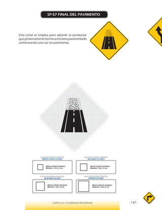 -147-CAPÍTULO 2 / 2-3 SEÑALES PREVENTIVAS
SP-57 FINAL DEL PAVIMENTO
VELOCIDAD MÁXIMA PERMITIDA
MENOR O IGUAL A 50 KM/H
VELOCIDAD MÁXIMA PERMITIDA
SUPERIOR A 90 KM/H
VELOCIDAD MÁXIMA PERMITIDA
DE 60 KM/H O 70 KM/H
VELOCIDAD MÁXIMA PERMITIDA
DE 80 KM/HO 90 KM/H
Matriz 64x64 módulos
Módulo 1,2x1,2 cm.
Matriz 64x64 módulos
Módulo 1,5x1,5 cm.
Matriz 64x64 módulos
Módulo 1,8x1,8 cm.
Matriz 64x64 módulos
Módulo 2,4x2,4 cm.
Esta señal se emplea para advertir al conductor
quepróximamenteterminaeltramopavimentado
comenzando una vía sin pavimento.
 