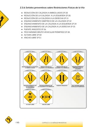 -148- CAPÍTULO 2 / 2-3 SEÑALES PREVENTIVAS
2.3.6 Señales preventivas sobre Restricciones Físicas de la Vía
●● REDUCCIÓN DE CALZADA A AMBOS LADOS SP-28
●● REDUCCIÓN DE LA CALZADA A LA IZQUIERDA SP-30
●● REDUCCIÓN DE LA CALZADA A LA DERECHA SP-31
●● ENSANCHAMIENTO SIMÉTRICO DE LA CALZADA SP-32
●● ENSANCHAMIENTO DE LA CALZADA A LA IZQUIERDA SP-34
●● ENSANCHAMIENTO DE LA CALZADA A LA DERECHA SP-35
●● PUENTE ANGOSTO SP-36
●● PESO MÁXIMO BRUTO VEHICULAR PERMITIDO SP-38
●● ALTURA LIBRE SP-50
●● ANCHO LIBRE SP-51
REDUCCIÓN DE LA CALZADA
A AMBOS LADOS
REDUCCIÓN DE LA
CALZADA A LA IZQUIERDA
REDUCCIÓN DE LA
CALZADA A LA DERECHA
ENSANCHAMIENTO
SIMÉTRICO DE LA
CALZADA
ENSANCHAMIENTO DE
LA CALZADA A
LA IZQUIERDA
ENSANCHAMIENTO DE
LA CALZADA A LA DERECHA
 