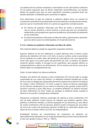 -28- CAPÍTULO 2 / 2-1 GENERALIDADES DE LAS SEÑALES VERTICALES
Los tableros de las señales instaladas a nivel deben ser de color blanco uniforme
en las partes expuesta que no lleven materiales retrorreflectivos, sus bordes
deben ser pulidos para que no sean superficies cortantes y pueden tener sus
bordes biselados o doblados para aumentar la rigidez.
Para determinar el tipo de material a utilizarse deben tener en cuenta las
condicionesatmosféricasyambientalesdelazonadondeseinstalaránlasseñales,
para lo cual se recomienda tener en cuenta las siguientes consideraciones:
●● En lámina de poliéster reforzado con fibra de vidrio o aluminio, para
vías en zonas aledañas a áreas marinas o zonas que por sus condiciones
ambientales sean propensas a generar problemas acentuados de oxidación
de los materiales.
●● En lámina de poliéster reforzado con fibra de vidrio, galvanizada o aluminio,
para los otros casos no contemplados en el párrafo anterior.
2.1.6.1 Lámina en poliéster reforzado con fibra de vidrio
Este material deberá cumplir los siguientes requisitos mínimos:
Espesor: deberá ser de tres milímetros y cuatro décimas más o menos cuatro
décimas de milímetro (3,4 mm ± 0,4 mm), el cual se verifica como el promedio
de las medidas en cuatro sitios del borde de cada lámina con una separación
entre ellos igual a la cuarta parte del perímetro de ésta. La lámina no deberá
contener grietas visibles ni arrugas en las superficies, que puedan afectar su
comportamiento y alterar las dimensiones. Por lo menos una de las caras de la
lámina debe ser completamente lisa.
Color: el color deberá ser blanco uniforme.
Pandeo: una lámina de setenta y cinco centímetros (75 cm) de lado se cuelga
suspendida de sus cuatro (4) vértices. La deflexión máxima medida por el sitio
de cruce de sus diagonales perpendicularmente al plano de la lámina no deberá
ser mayor a doce milímetros (12 mm). Luego se coloca la lámina suspendida
en las mismas condiciones en un horno a ochenta y dos grados Celsius (82ºC)
durante cuarenta y ocho (48) horas. La máxima deflexión no deberá exceder
de doce milímetros (12 mm). Todas las medidas se deberán tomar cuando la
lámina se encuentre a temperatura ambiente.
Resistencia al impacto: láminas cuadradas de setenta y cinco centímetros (75
cm) de lado, deberán resistir fuerzas de impacto que podrían agrietar otros
plásticos o deformar metales. La lámina apoyada en sus extremos y a una altura
de veinte centímetros (20 cm) del piso, deberá resistir el impacto de una esfera
de acero de cuatro mil quinientos gramos (4.500 g) en caída libre desde una
altura de tres y medio metros (3,5 m), sin resquebrajarse.
Estabilidad térmica: las características de resistencia no deberán ser
apreciablemente afectadas en un rango de temperaturas entre menos dieciocho
y más cien grados Celsius (-18ºC y +100ºC).
 