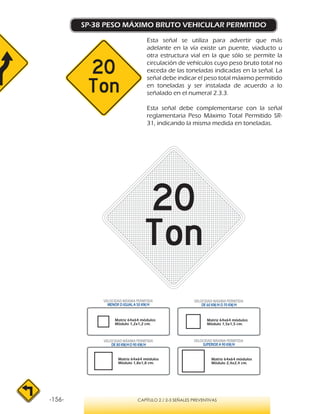 -156- CAPÍTULO 2 / 2-3 SEÑALES PREVENTIVAS
SP-38 PESO MÁXIMO BRUTO VEHICULAR PERMITIDO
Esta señal se utiliza para advertir que más
adelante en la vía existe un puente, viaducto u
otra estructura vial en la que sólo se permite la
circulación de vehículos cuyo peso bruto total no
exceda de las toneladas indicadas en la señal. La
señal debe indicar el peso total máximo permitido
en toneladas y ser instalada de acuerdo a lo
señalado en el numeral 2.3.3.
Esta señal debe complementarse con la señal
reglamentaria Peso Máximo Total Permitido SR-
31, indicando la misma medida en toneladas.
VELOCIDAD MÁXIMA PERMITIDA
MENOR O IGUAL A 50 KM/H
VELOCIDAD MÁXIMA PERMITIDA
SUPERIOR A 90 KM/H
VELOCIDAD MÁXIMA PERMITIDA
DE 60 KM/H O 70 KM/H
VELOCIDAD MÁXIMA PERMITIDA
DE 80 KM/HO 90 KM/H
Matriz 64x64 módulos
Módulo 1,2x1,2 cm.
Matriz 64x64 módulos
Módulo 1,5x1,5 cm.
Matriz 64x64 módulos
Módulo 1,8x1,8 cm.
Matriz 64x64 módulos
Módulo 2,4x2,4 cm.
 