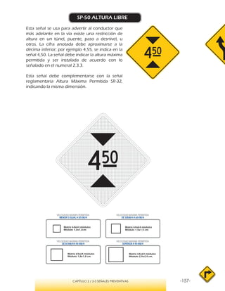-157-CAPÍTULO 2 / 2-3 SEÑALES PREVENTIVAS
SP-50 ALTURA LIBRE
Esta señal se usa para advertir al conductor que
más adelante en la vía existe una restricción de
altura en un túnel, puente, paso a desnivel, u
otros. La cifra anotada debe aproximarse a la
décima inferior; por ejemplo 4,55, se indica en la
señal 4,50. La señal debe indicar la altura máxima
permitida y ser instalada de acuerdo con lo
señalado en el numeral 2.3.3.
Esta señal debe complementarse con la señal
reglamentaria Altura Máxima Permitida SR-32,
indicando la misma dimensión.
VELOCIDAD MÁXIMA PERMITIDA
MENOR O IGUAL A 50 KM/H
VELOCIDAD MÁXIMA PERMITIDA
DE 50KM/H A 60 KM/H
VELOCIDAD MÁXIMA PERMITIDA
DE 80 KM/HA 90 KM/H
VELOCIDAD MÁXIMA PERMITIDA
SUPERIOR A 90 KM/H
Matriz 64x64 módulos
Módulo 1,8x1,8 cm.
Matriz 64x64 módulos
Módulo 2,4x2,4 cm.
Matriz 64x64 módulos
Módulo 1,2x1,2cm.
Matriz 64x64 módulos
Módulo 1,5x1,5 cm.
 