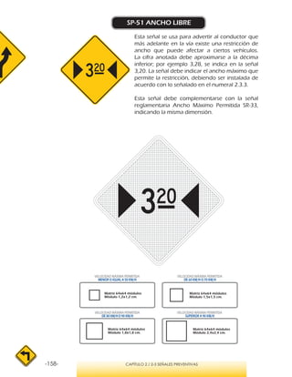 -158- CAPÍTULO 2 / 2-3 SEÑALES PREVENTIVAS
SP-51 ANCHO LIBRE
Esta señal se usa para advertir al conductor que
más adelante en la vía existe una restricción de
ancho que puede afectar a ciertos vehículos.
La cifra anotada debe aproximarse a la décima
inferior; por ejemplo 3,28, se indica en la señal
3,20. La señal debe indicar el ancho máximo que
permite la restricción, debiendo ser instalada de
acuerdo con lo señalado en el numeral 2.3.3.
Esta señal debe complementarse con la señal
reglamentaria Ancho Máximo Permitida SR-33,
indicando la misma dimensión.
VELOCIDAD MÁXIMA PERMITIDA
MENOR O IGUAL A 50 KM/H
VELOCIDAD MÁXIMA PERMITIDA
SUPERIOR A 90 KM/H
VELOCIDAD MÁXIMA PERMITIDA
DE 60 KM/H O 70 KM/H
VELOCIDAD MÁXIMA PERMITIDA
DE 80 KM/HO 90 KM/H
Matriz 64x64 módulos
Módulo 1,8x1,8 cm.
Matriz 64x64 módulos
Módulo 2,4x2,4 cm.
Matriz 64x64 módulos
Módulo 1,2x1,2 cm.
Matriz 64x64 módulos
Módulo 1,5x1,5 cm.
 