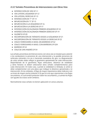 -159-CAPÍTULO 2 / 2-3 SEÑALES PREVENTIVAS
2.3.7 Señales Preventivas de Intersecciones con Otras Vías
●● INTERSECCIÓN DE VÍAS SP-11
●● VÍA LATERAL IZQUIERDA SP-12
●● VÍA LATERAL DERECHA SP-13
●● INTERSECCIÓN EN “T” SP-14
●● BIFURCACIÓN EN “Y” SP-15
●● BIFURCACIÓN A LA IZQUIERDA SP-16
●● BIFURCACIÓN A LA DERECHA SP-17
●● INTERSECCIÓN ESCALONADA PRIMERA IZQUIERDA SP-18
●● INTERSECCIÓN ESCALONADA PRIMERA DERECHA SP-19
●● GLORIETA SP-20
●● INCORPORACIÓN DE TRÁNSITO DESDE LA IZQUIERDA SP-21
●● INCORPORACIÓN DE TRÁNSITO DESDE LA DERECHA SP-22
●● CRUCE FERROVIARIO A NIVEL SIN BARRERAS SP-52
●● CRUCE FERROVIARIO A NIVEL CON BARRERAS SP-52A
●● BARRERA SP-53
●● CRUZ DE SAN ANDRÉS SP-54
Las señales preventivas de Intersecciones con otras vías se instalan para advertir
a los conductores la presencia de una intersección y la posible presencia de
vehículos entrando a la vía o haciendo maniobras de giro. La diagramación
de estas señales debe reflejar la geometría aproximada de cada intersección.
Dependiendo de la geometría, flujos vehiculares, distancia de visibilidad
y otros factores se deben seleccionar otras señales complementarias para
cada intersección. En todo caso, cuando la visibilidad es limitada, la señal se
debe complementar con una placa que indique la distancia aproximada a la
intersección. En los símbolos, el flujo de mayor importancia debe indicarse con
un trazo de mayor ancho (relación 4:3) que el o los que representan a los flujos
secundarios, el cual tendrá prelación sobre los secundarios, y cuando los flujos
son iguales los trazos serán similares.
Normalmente estas señales no tienen aplicación en zonas urbanas.
 