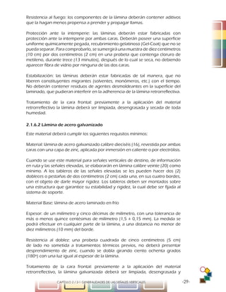 -29-CAPÍTULO 2 / 2-1 GENERALIDADES DE LAS SEÑALES VERTICALES
Resistencia al fuego: los componentes de la lámina deberán contener aditivos
que la hagan menos propensa a prender y propagar llamas.
Protección ante la intemperie: las láminas deberán estar fabricadas con
protección ante la intemperie por ambas caras. Deberán poseer una superficie
uniforme químicamente pegada, recubrimiento gelatinoso (Gel-Coat) que no se
pueda separar. Para comprobarlo, se sumergirá una muestra de diez centímetros
(10 cm) por dos centímetros (2 cm) en una probeta que contenga cloruro de
metileno, durante trece (13 minutos), después de lo cual se seca, no debiendo
aparecer fibra de vidrio por ninguna de las dos caras.
Estabilización: las láminas deberán estar fabricadas de tal manera, que no
liberen constituyentes migrantes (solventes, monómeros, etc.) con el tiempo.
No deberán contener residuos de agentes desmoldeantes en la superficie del
laminado, que pudieran interferir en la adherencia de la lámina retrorreflectiva.
Tratamiento de la cara frontal: previamente a la aplicación del material
retrorreflectivo la lámina deberá ser limpiada, desengrasada y secada de toda
humedad.
2.1.6.2 Lámina de acero galvanizado
Este material deberá cumplir los siguientes requisitos mínimos:
Material: lámina de acero galvanizado calibre dieciséis (16), revestida por ambas
caras con una capa de zinc, aplicada por inmersión en caliente o por electrólisis.
Cuando se use este material para señales verticales de destino, de información
en ruta y las señales elevadas, se elaborarán en lámina calibre veinte (20) como
mínimo. A los tableros de las señales elevadas se les pueden hacer dos (2)
dobleces o pestañas de dos centímetros (2 cm) cada una, en sus cuatro bordes,
con el objeto de darle mayor rigidez. Los tableros deben ser montados sobre
una estructura que garantice su estabilidad y rigidez, la cual debe ser fijada al
sistema de soporte.
Material Base: lámina de acero laminado en frío
Espesor: de un milímetro y cinco décimas de milímetro, con una tolerancia de
más o menos quince centésimas de milímetro (1,5 ± 0,15 mm). La medida se
podrá efectuar en cualquier parte de la lámina, a una distancia no menor de
diez milímetros (10 mm) del borde.
Resistencia al doblez: una probeta cuadrada de cinco centímetros (5 cm)
de lado no sometida a tratamientos térmicos previos, no deberá presentar
desprendimiento de zinc, cuando se dobla girando ciento ochenta grados
(180º) con una luz igual al espesor de la lámina.
Tratamiento de la cara frontal: previamente a la aplicación del material
retrorreflectivo, la lámina galvanizada deberá ser limpiada, desengrasada y
 