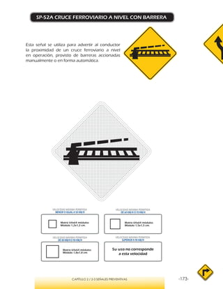 -173-CAPÍTULO 2 / 2-3 SEÑALES PREVENTIVAS
SP-52A CRUCE FERROVIARIO A NIVEL CON BARRERA
Esta señal se utiliza para advertir al conductor
la proximidad de un cruce ferroviario a nivel
en operación, provisto de barreras accionadas
manualmente o en forma automática.
VELOCIDAD MÁXIMA PERMITIDA
MENOR O IGUAL A 50 KM/H
VELOCIDAD MÁXIMA PERMITIDA
SUPERIOR A 90 KM/H
Su uso no corresponde
a esta velocidad
VELOCIDAD MÁXIMA PERMITIDA
DE 60 KM/H O 70 KM/H
VELOCIDAD MÁXIMA PERMITIDA
DE 80 KM/HO 90 KM/H
Matriz 64x64 módulos
Módulo 1,2x1,2 cm.
Matriz 64x64 módulos
Módulo 1,5x1,5 cm.
Matriz 64x64 módulos
Módulo 1,8x1,8 cm.
 