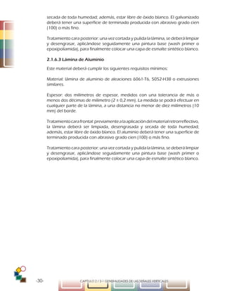 -30- CAPÍTULO 2 / 2-1 GENERALIDADES DE LAS SEÑALES VERTICALES
secada de toda humedad; además, estar libre de óxido blanco. El galvanizado
deberá tener una superficie de terminado producida con abrasivo grado cien
(100) o más fino.
Tratamiento cara posterior: una vez cortada y pulida la lámina, se deberá limpiar
y desengrasar, aplicándose seguidamente una pintura base (wash primer o
epoxipoliamida), para finalmente colocar una capa de esmalte sintético blanco.
2.1.6.3 Lámina de Aluminio
Este material deberá cumplir los siguientes requisitos mínimos:
Material: lámina de aluminio de aleaciones 6061-T6, 5052-H38 o extrusiones
similares.
Espesor: dos milímetros de espesor, medidos con una tolerancia de más o
menos dos décimas de milímetro (2 ± 0,2 mm). La medida se podrá efectuar en
cualquier parte de la lámina, a una distancia no menor de diez milímetros (10
mm) del borde.
Tratamientocarafrontal:previamentealaaplicacióndelmaterialretrorreflectivo,
la lámina deberá ser limpiada, desengrasada y secada de toda humedad;
además, estar libre de óxido blanco. El aluminio deberá tener una superficie de
terminado producida con abrasivo grado cien (100) o más fino.
Tratamiento cara posterior: una vez cortada y pulida la lámina, se deberá limpiar
y desengrasar, aplicándose seguidamente una pintura base (wash primer o
epoxipoliamida), para finalmente colocar una capa de esmalte sintético blanco.
 