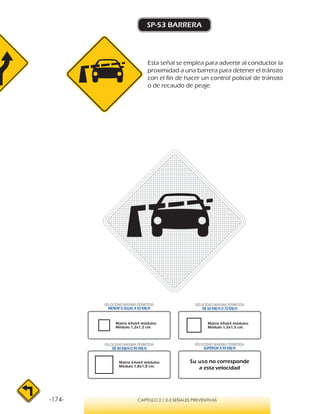 -174- CAPÍTULO 2 / 2-3 SEÑALES PREVENTIVAS
SP-53 BARRERA
Esta señal se emplea para advertir al conductor la
proximidad a una barrera para detener el tránsito
con el fin de hacer un control policial de tránsito
o de recaudo de peaje.
VELOCIDAD MÁXIMA PERMITIDA
MENOR O IGUAL A 50 KM/H
VELOCIDAD MÁXIMA PERMITIDA
SUPERIOR A 90 KM/H
Su uso no corresponde
a esta velocidad
VELOCIDAD MÁXIMA PERMITIDA
DE 60 KM/H O 70 KM/H
VELOCIDAD MÁXIMA PERMITIDA
DE 80 KM/HO 90 KM/H
Matriz 64x64 módulos
Módulo 1,2x1,2 cm.
Matriz 64x64 módulos
Módulo 1,5x1,5 cm.
Matriz 64x64 módulos
Módulo 1,8x1,8 cm.
 