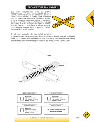 -175-CAPÍTULO 2 / 2-3 SEÑALES PREVENTIVAS
SP-54 CRUZ DE SAN ANDRÉS
Esta señal complementa a las de CRUCE
FERROVIARIO A NIVEL SIN BARRERA SP-52 o
CRUCE FERROVIARIO A NIVEL CON BARRERA
SP-52A. Su función es indicar, para cada acceso,
el lugar donde se ubica el cruce con la vía férrea,
por lo que debe ser instalada lo más cerca posible
de ésta. En cruces con más de una línea férrea se
debe agregar una placa con la leyenda “X VÍAS”
para indicar cuántas existen.
En el caso particular de esta señal, su cara
posteriortambiéndebeserretrorreflectante,yaqueencondicionesdevisibilidad
reducida, por ejemplo en la noche, al pasar un tren, dicha cara es vista en forma
intermitente al ser alumbrada por las luces del vehículo. Ver Figura 2.3-9.
Su uso no corresponde
a esta velocidad
VELOCIDAD MÁXIMA PERMITIDA
DE 60 KM/H O 70 KM/H
VELOCIDAD MÁXIMA PERMITIDA
DE 80 KM/HO 90 KM/H
 