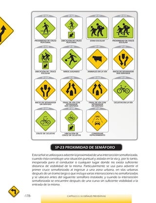 -178- CAPÍTULO 2 / 2-3 SEÑALES PREVENTIVAS
SP-23 PROXIMIDAD DE SEMÁFORO
Estaseñalseutilizaparaadvertirlaproximidaddeunaintersecciónsemaforizada,
cuando ésta constituye una situación puntual y aislada en la vía y, por lo tanto,
inesperada para el conductor o cualquier lugar donde no exista suficiente
distancia de visibilidad de la misma. Particularmente se usa para advertir el
primer cruce semaforizado al ingresar a una zona urbana, en vías urbanas
después de un tramo largo o que incluya varias intersecciones no semaforizadas
y se ubicará antes del siguiente semáforo instalado; y cuando la intersección
semaforizada se encuentre después de una curva sin suficiente visibilidad a la
entrada de la misma.
SP-46A SP-46B
 