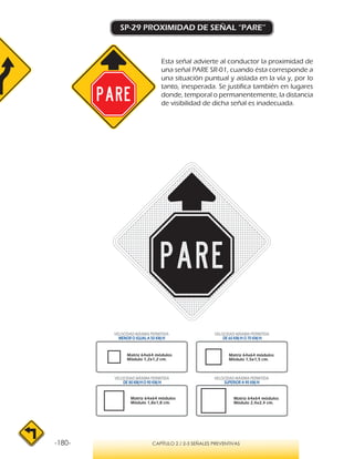 -180- CAPÍTULO 2 / 2-3 SEÑALES PREVENTIVAS
SP-29 PROXIMIDAD DE SEÑAL “PARE”
Esta señal advierte al conductor la proximidad de
una señal PARE SR-01, cuando ésta corresponde a
una situación puntual y aislada en la vía y, por lo
tanto, inesperada. Se justifica también en lugares
donde, temporal o permanentemente, la distancia
de visibilidad de dicha señal es inadecuada.
VELOCIDAD MÁXIMA PERMITIDA
MENOR O IGUAL A 50 KM/H
VELOCIDAD MÁXIMA PERMITIDA
SUPERIOR A 90 KM/H
VELOCIDAD MÁXIMA PERMITIDA
DE 60 KM/H O 70 KM/H
VELOCIDAD MÁXIMA PERMITIDA
DE 80 KM/HO 90 KM/H
Matriz 64x64 módulos
Módulo 1,2x1,2 cm.
Matriz 64x64 módulos
Módulo 1,5x1,5 cm.
Matriz 64x64 módulos
Módulo 1,8x1,8 cm.
Matriz 64x64 módulos
Módulo 2,4x2,4 cm.
 